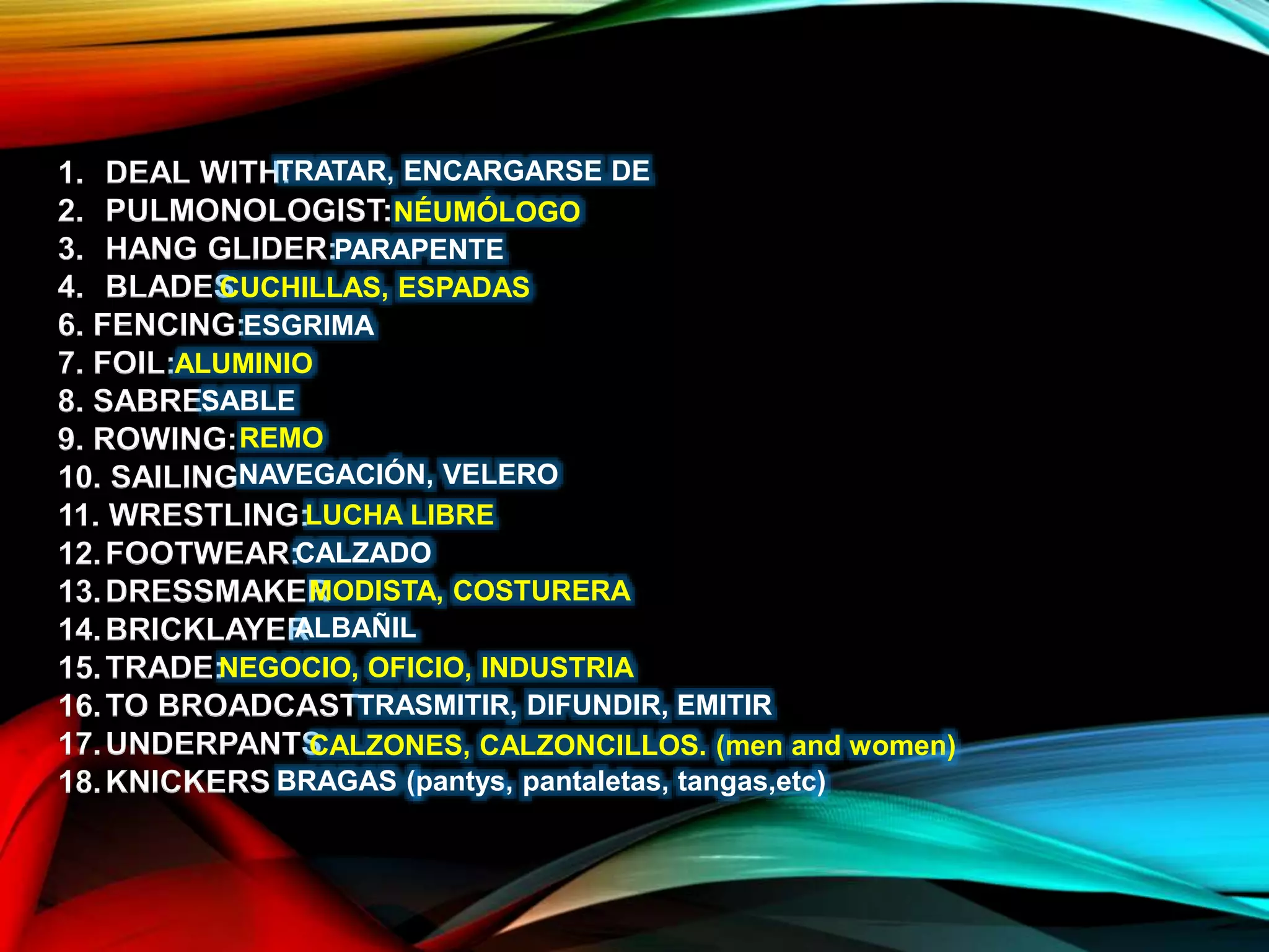 1. DEAL WITH:
2. PULMONOLOGIST:
3. HANG GLIDER:
4. BLADES
6. FENCING:
7. FOIL:
8. SABRE:
9. ROWING:
10. SAILING
11. WRESTLING:
12.FOOTWEAR:
13.DRESSMAKER
14.BRICKLAYER
15.TRADE:
16.TO BROADCAST
17.UNDERPANTS
18.KNICKERS
TRATAR, ENCARGARSE DE
NÉUMÓLOGO
PARAPENTE
CUCHILLAS, ESPADAS
ESGRIMA
ALUMINIO
SABLE
REMO
NAVEGACIÓN, VELERO
LUCHA LIBRE
CALZADO
MODISTA, COSTURERA
ALBAÑIL
NEGOCIO, OFICIO, INDUSTRIA
TRASMITIR, DIFUNDIR, EMITIR
CALZONES, CALZONCILLOS. (men and women)
BRAGAS (pantys, pantaletas, tangas,etc)
 