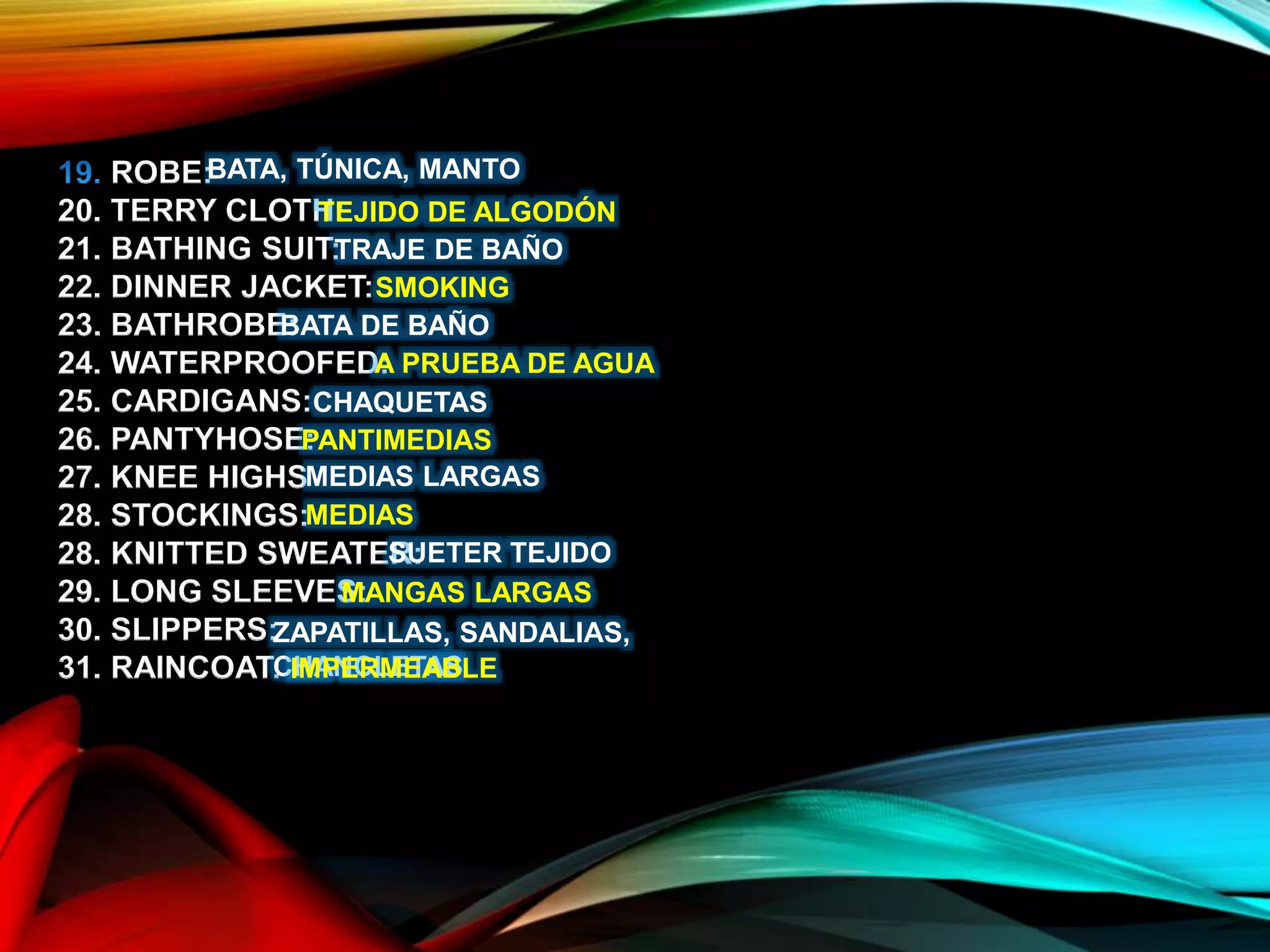 ROBE:
20. TERRY CLOTH:
21. BATHING SUIT:
22. DINNER JACKET:
23. BATHROBE:
24. WATERPROOFED:
25. CARDIGANS:
26. PANTYHOSE:
27. KNEE HIGHS
28. STOCKINGS:
28. KNITTED SWEATER:
29. LONG SLEEVES:
30. SLIPPERS:
31. RAINCOAT:
BATA, TÚNICA, MANTO
TEJIDO DE ALGODÓN
TRAJE DE BAÑO
SMOKING
BATA DE BAÑO
A PRUEBA DE AGUA
CHAQUETAS
PANTIMEDIAS
MEDIAS LARGAS
MEDIAS
SUETER TEJIDO
MANGAS LARGAS
ZAPATILLAS, SANDALIAS,
CHANCLETASIMPERMEABLE
 