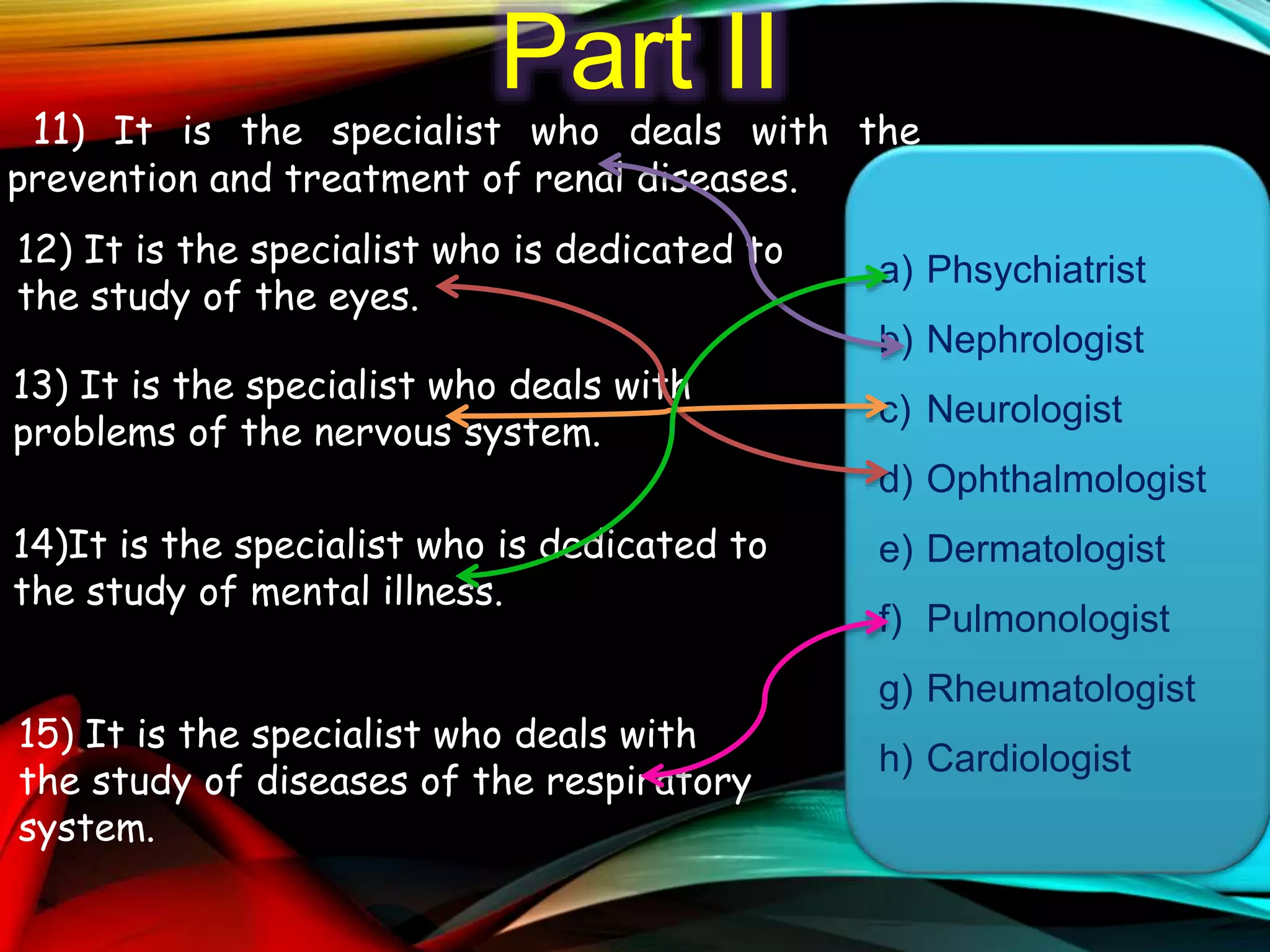Part II
11) It is the specialist who deals with the
prevention and treatment of renal diseases.
12) It is the specialist who is dedicated to
the study of the eyes.
13) It is the specialist who deals with
problems of the nervous system.
14)It is the specialist who is dedicated to
the study of mental illness.
15) It is the specialist who deals with
the study of diseases of the respiratory
system.
a) Phsychiatrist
b) Nephrologist
c) Neurologist
d) Ophthalmologist
e) Dermatologist
f) Pulmonologist
g) Rheumatologist
h) Cardiologist
 