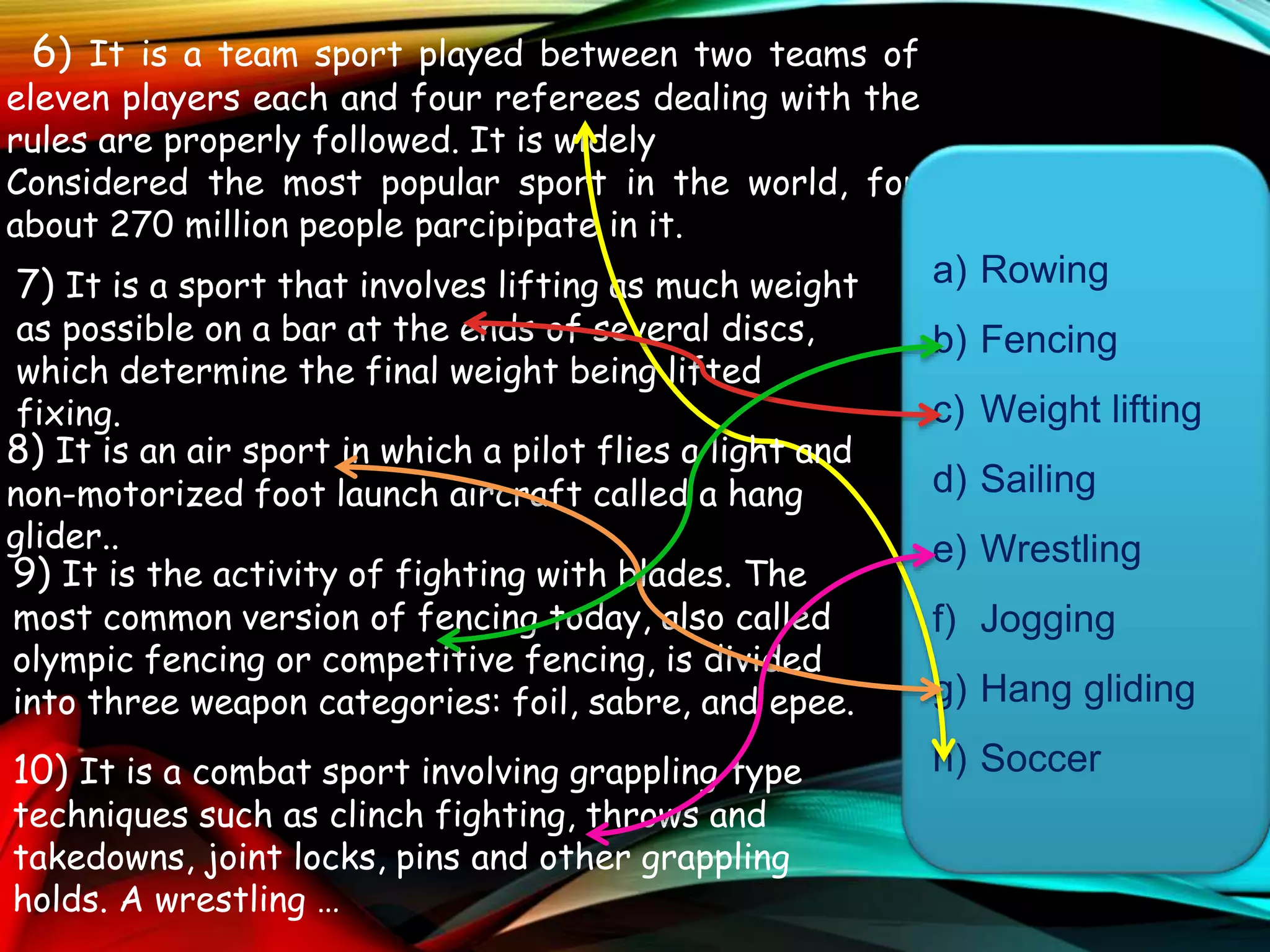 6) It is a team sport played between two teams of
eleven players each and four referees dealing with the
rules are properly followed. It is widely
Considered the most popular sport in the world, for
about 270 million people parcipipate in it.
7) It is a sport that involves lifting as much weight
as possible on a bar at the ends of several discs,
which determine the final weight being lifted
fixing.
a) Rowing
b) Fencing
c) Weight lifting
d) Sailing
e) Wrestling
f) Jogging
g) Hang gliding
h) Soccer
8) It is an air sport in which a pilot flies a light and
non-motorized foot launch aircraft called a hang
glider..
9) It is the activity of fighting with blades. The
most common version of fencing today, also called
olympic fencing or competitive fencing, is divided
into three weapon categories: foil, sabre, and epee.
10) It is a combat sport involving grappling type
techniques such as clinch fighting, throws and
takedowns, joint locks, pins and other grappling
holds. A wrestling …
 