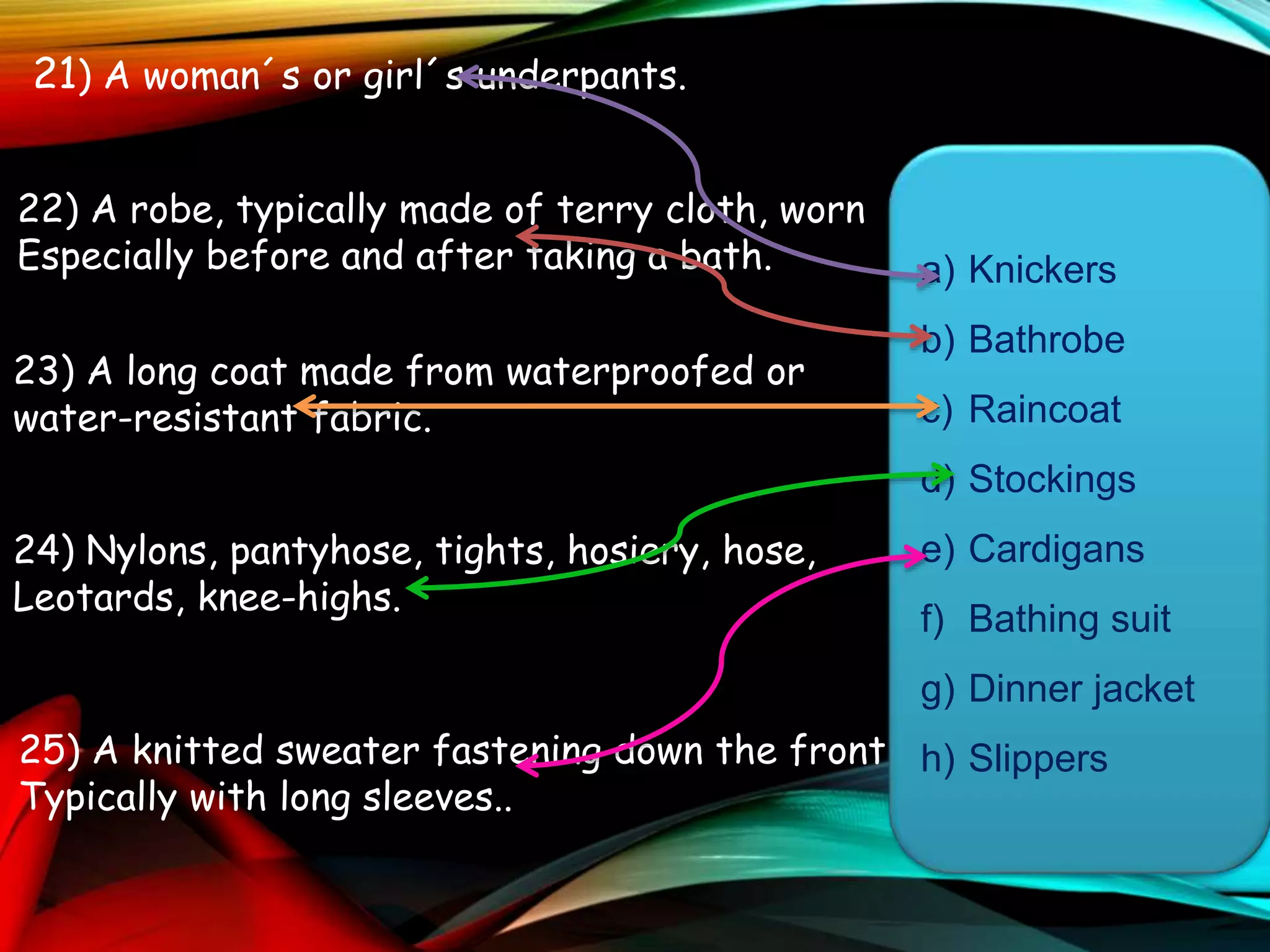 21) A woman´s or girl´s underpants.
22) A robe, typically made of terry cloth, worn
Especially before and after taking a bath.
23) A long coat made from waterproofed or
water-resistant fabric.
24) Nylons, pantyhose, tights, hosiery, hose,
Leotards, knee-highs.
25) A knitted sweater fastening down the front,
Typically with long sleeves..
a) Knickers
b) Bathrobe
c) Raincoat
d) Stockings
e) Cardigans
f) Bathing suit
g) Dinner jacket
h) Slippers
 