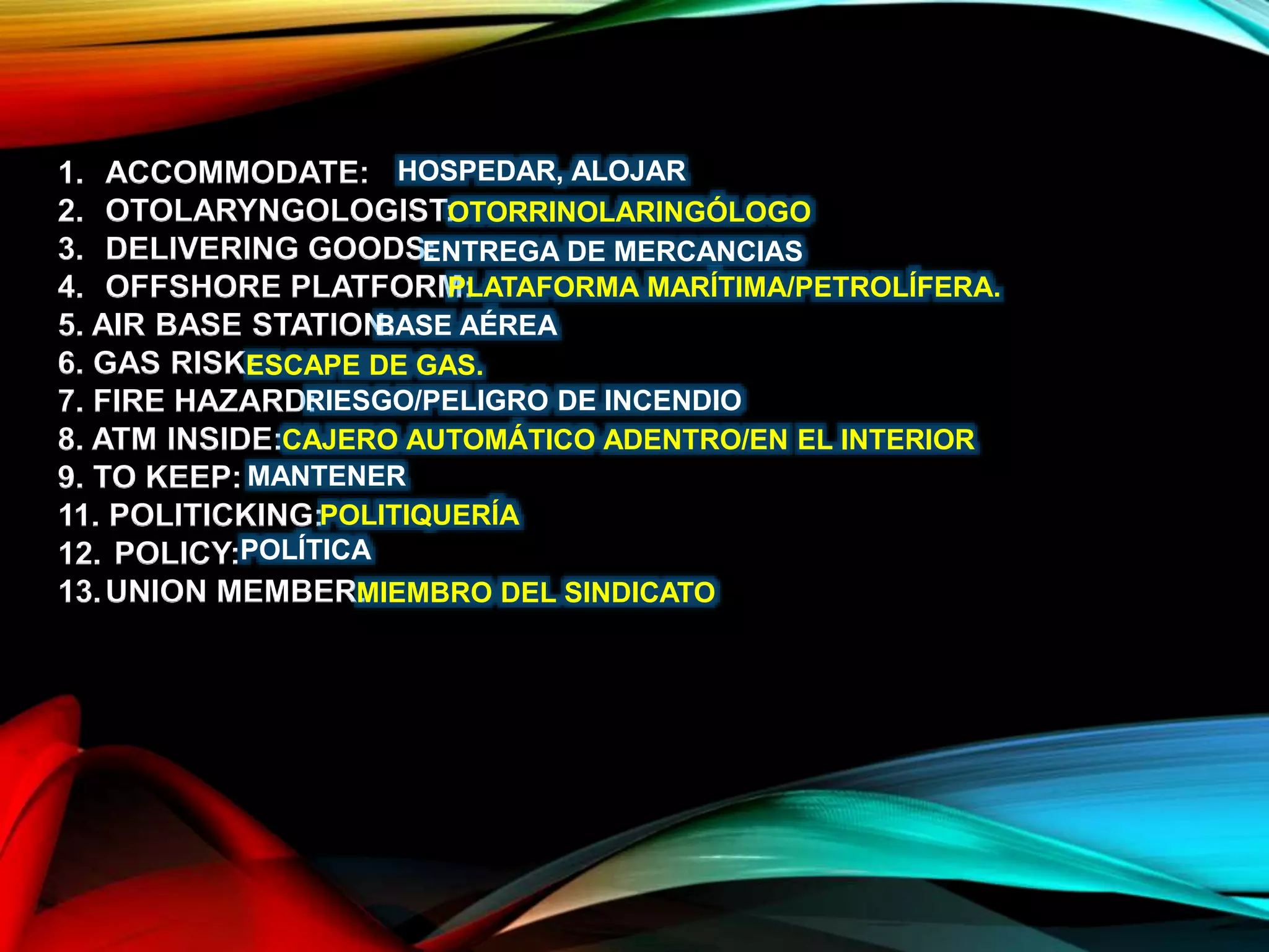 1. ACCOMMODATE:
2. OTOLARYNGOLOGIST:
3. DELIVERING GOODS:
4. OFFSHORE PLATFORM:
5. AIR BASE STATION:
6. GAS RISK:
7. FIRE HAZARD:
8. ATM INSIDE:
9. TO KEEP:
11. POLITICKING:
12. POLICY:
13.UNION MEMBER:
HOSPEDAR, ALOJAR
OTORRINOLARINGÓLOGO
ENTREGA DE MERCANCIAS
PLATAFORMA MARÍTIMA/PETROLÍFERA.
BASE AÉREA
ESCAPE DE GAS.
RIESGO/PELIGRO DE INCENDIO
CAJERO AUTOMÁTICO ADENTRO/EN EL INTERIOR
MANTENER
POLITIQUERÍA
POLÍTICA
MIEMBRO DEL SINDICATO
 