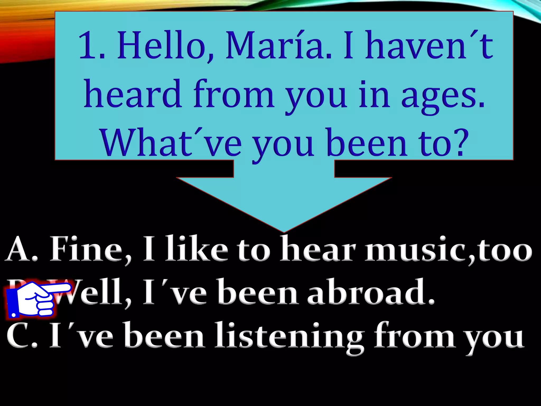 A. Fine, I like to hear music,too
B. Well, I´ve been abroad.
C. I´ve been listening from you
1. Hello, María. I haven´t
heard from you in ages.
What´ve you been to?
 