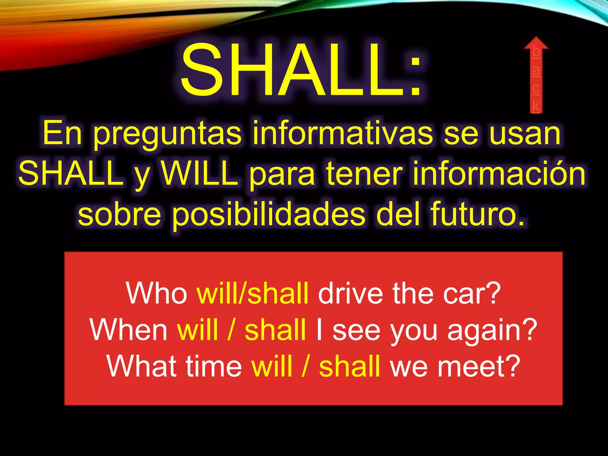 SHALL:
En preguntas informativas se usan
SHALL y WILL para tener información
sobre posibilidades del futuro.
Who will/shall drive the car?
When will / shall I see you again?
What time will / shall we meet?
b
a
c
k
 