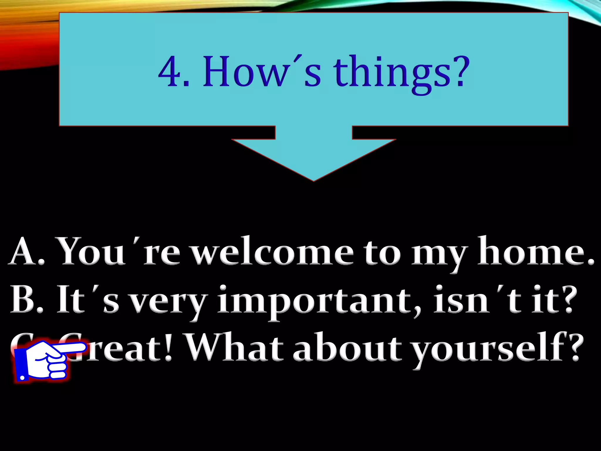 A. You´re welcome to my home.
B. It´s very important, isn´t it?
C. Great! What about yourself?
4. How´s things?
 
