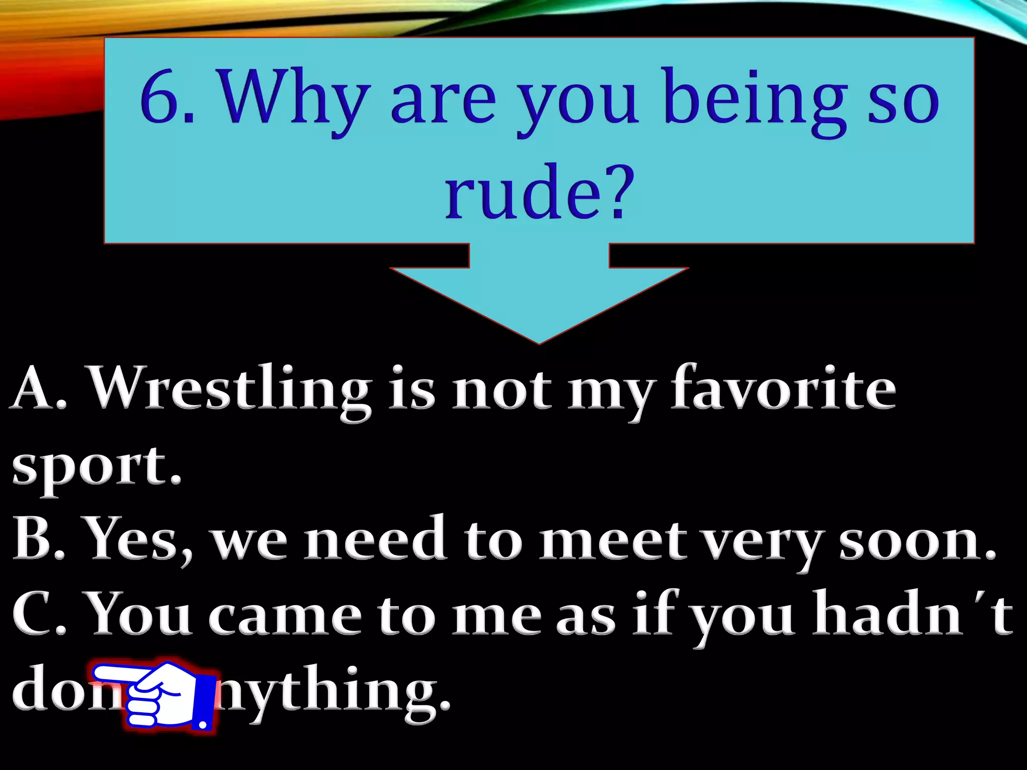 A. Wrestling is not my favorite
sport.
B. Yes, we need to meet very soon.
C. You came to me as if you hadn´t
done anything.
6. Why are you being so
rude?
 