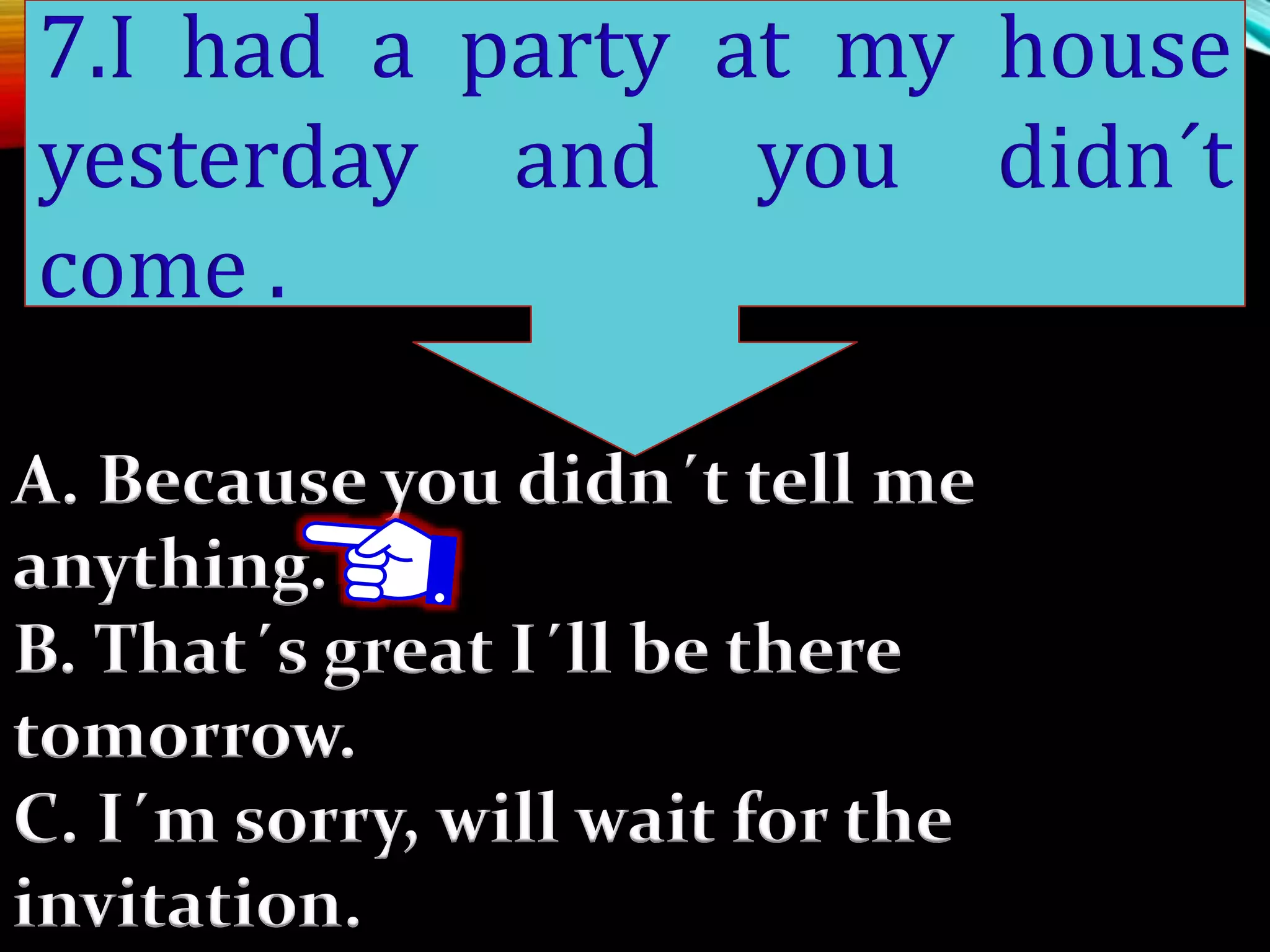 A. Because you didn´t tell me
anything.
B. That´s great I´ll be there
tomorrow.
C. I´m sorry, will wait for the
invitation.
7.I had a party at my house
yesterday and you didn´t
come .
 