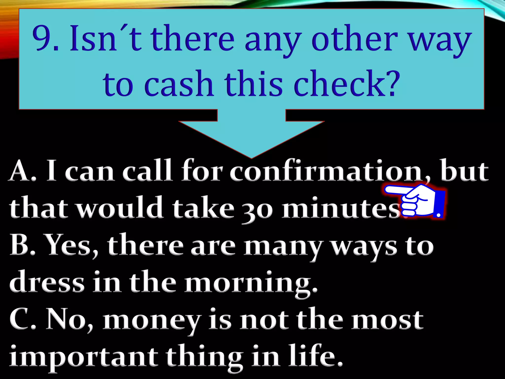 A. I can call for confirmation, but
that would take 30 minutes.
B. Yes, there are many ways to
dress in the morning.
C. No, money is not the most
important thing in life.
9. Isn´t there any other way
to cash this check?
 