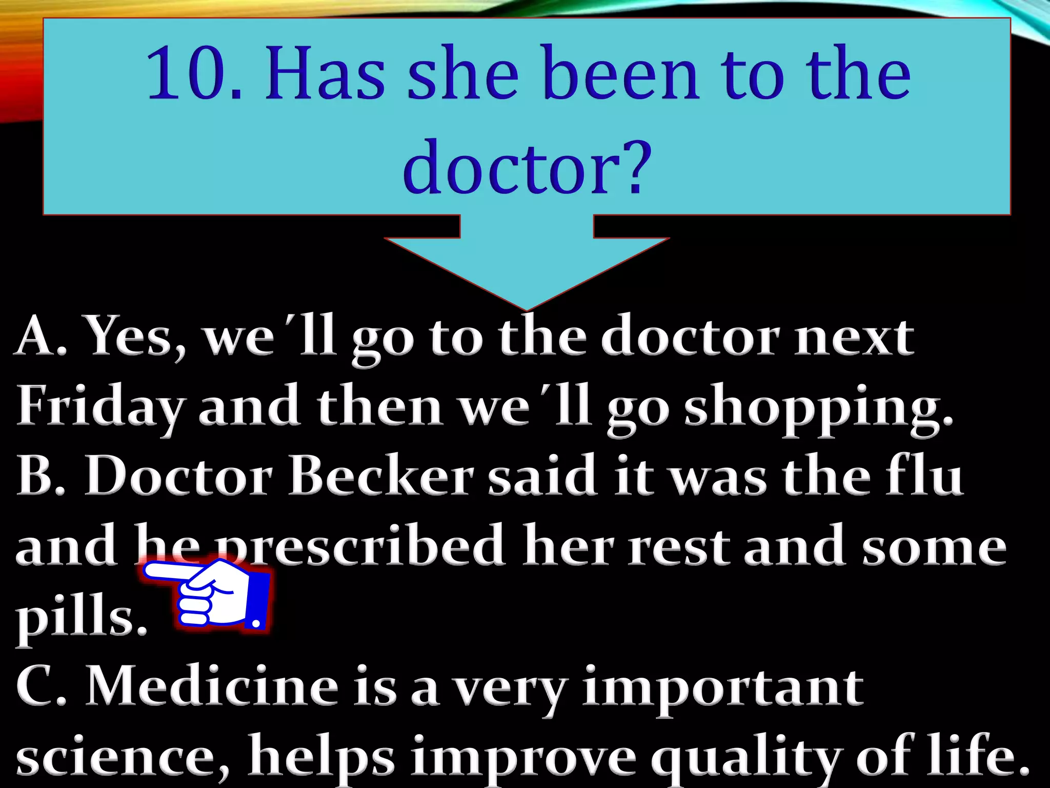 A. Yes, we´ll go to the doctor next
Friday and then we´ll go shopping.
B. Doctor Becker said it was the flu
and he prescribed her rest and some
pills.
C. Medicine is a very important
science, helps improve quality of life.
10. Has she been to the
doctor?
 