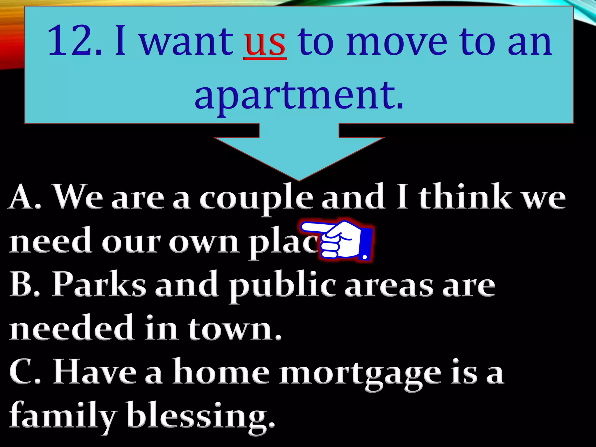 A. We are a couple and I think we
need our own place.
B. Parks and public areas are
needed in town.
C. Have a home mortgage is a
family blessing.
12. I want us to move to an
apartment.
 