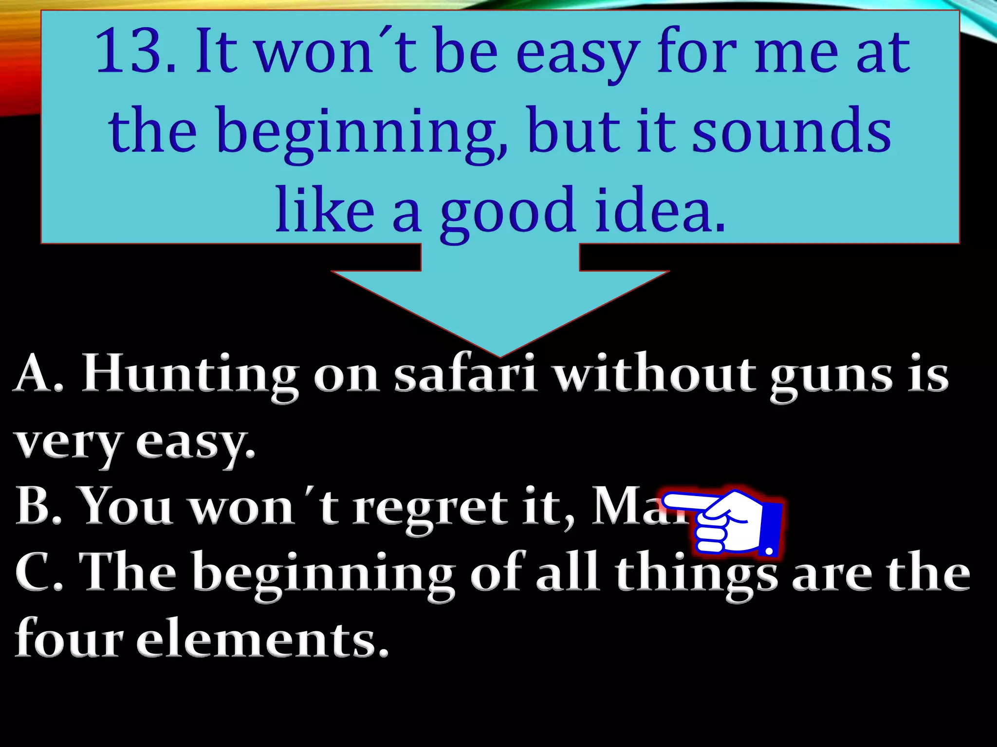 A. Hunting on safari without guns is
very easy.
B. You won´t regret it, Mary.
C. The beginning of all things are the
four elements.
13. It won´t be easy for me at
the beginning, but it sounds
like a good idea.
 