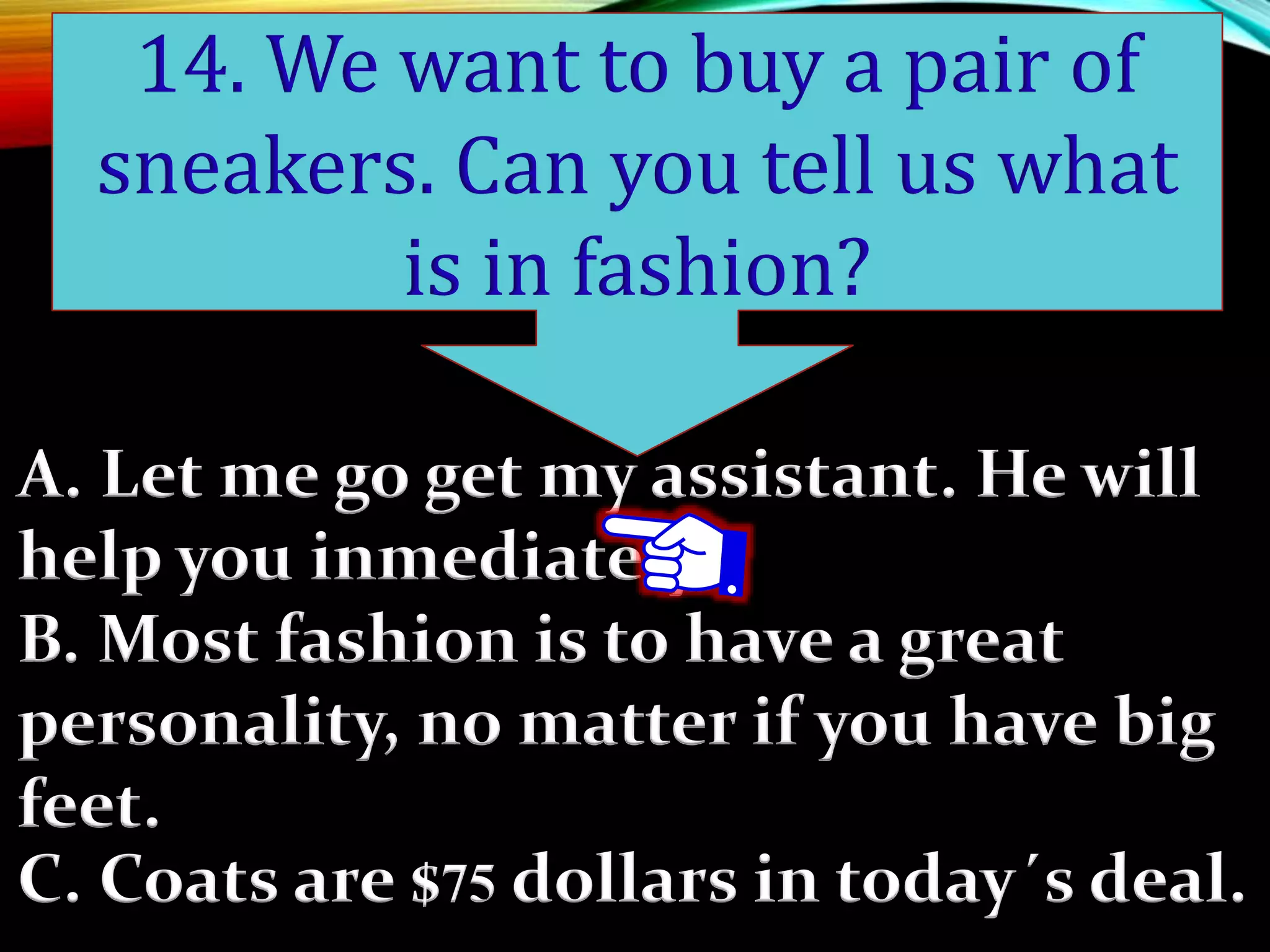 A. Let me go get my assistant. He will
help you inmediately.
B. Most fashion is to have a great
personality, no matter if you have big
feet.
C. Coats are $75 dollars in today´s deal.
14. We want to buy a pair of
sneakers. Can you tell us what
is in fashion?
 
