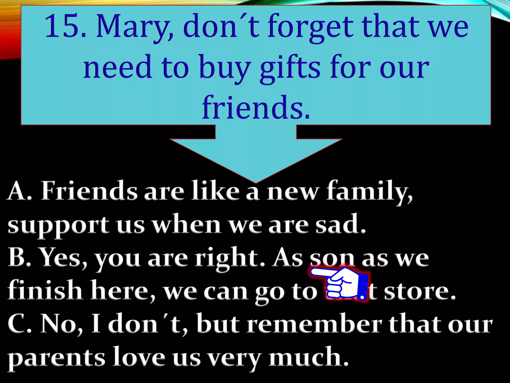 A. Friends are like a new family,
support us when we are sad.
B. Yes, you are right. As son as we
finish here, we can go to that store.
C. No, I don´t, but remember that our
parents love us very much.
15. Mary, don´t forget that we
need to buy gifts for our
friends.
 