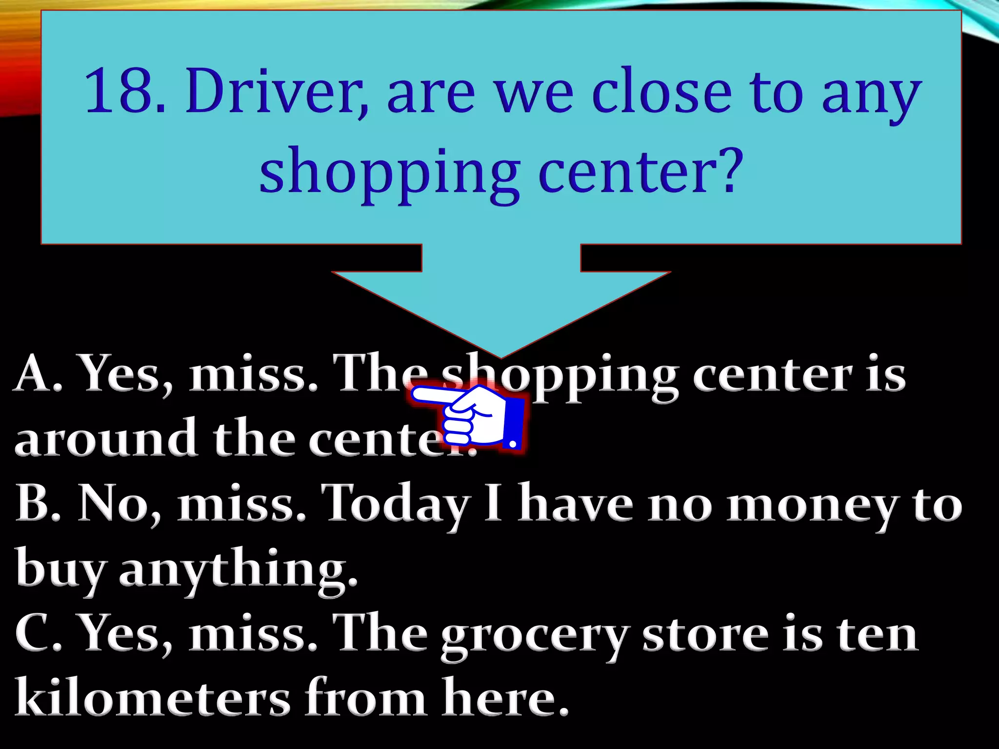 A. Yes, miss. The shopping center is
around the center.
B. No, miss. Today I have no money to
buy anything.
C. Yes, miss. The grocery store is ten
kilometers from here.
18. Driver, are we close to any
shopping center?
 