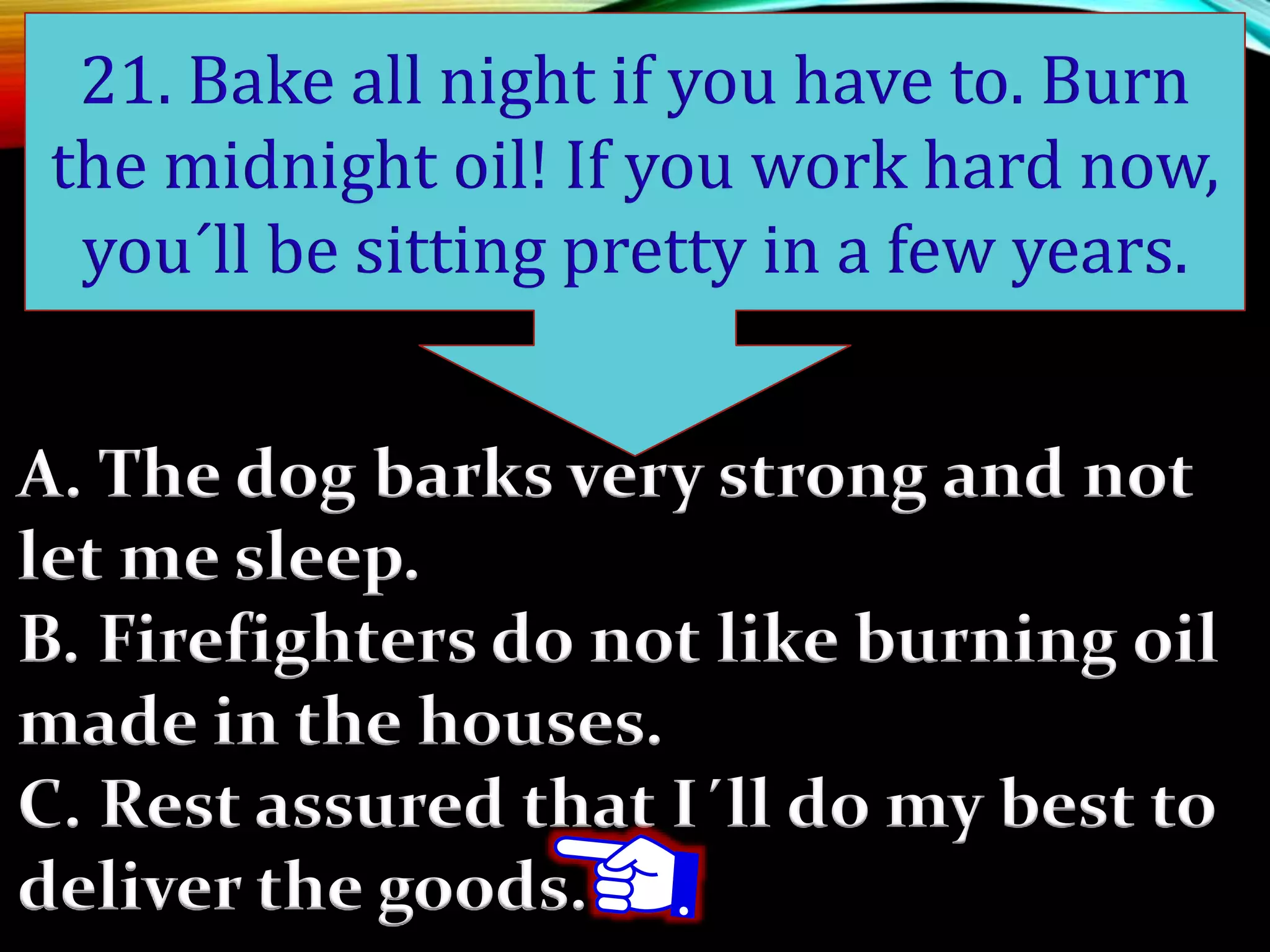 A. The dog barks very strong and not
let me sleep.
B. Firefighters do not like burning oil
made in the houses.
C. Rest assured that I´ll do my best to
deliver the goods.
21. Bake all night if you have to. Burn
the midnight oil! If you work hard now,
you´ll be sitting pretty in a few years.
 