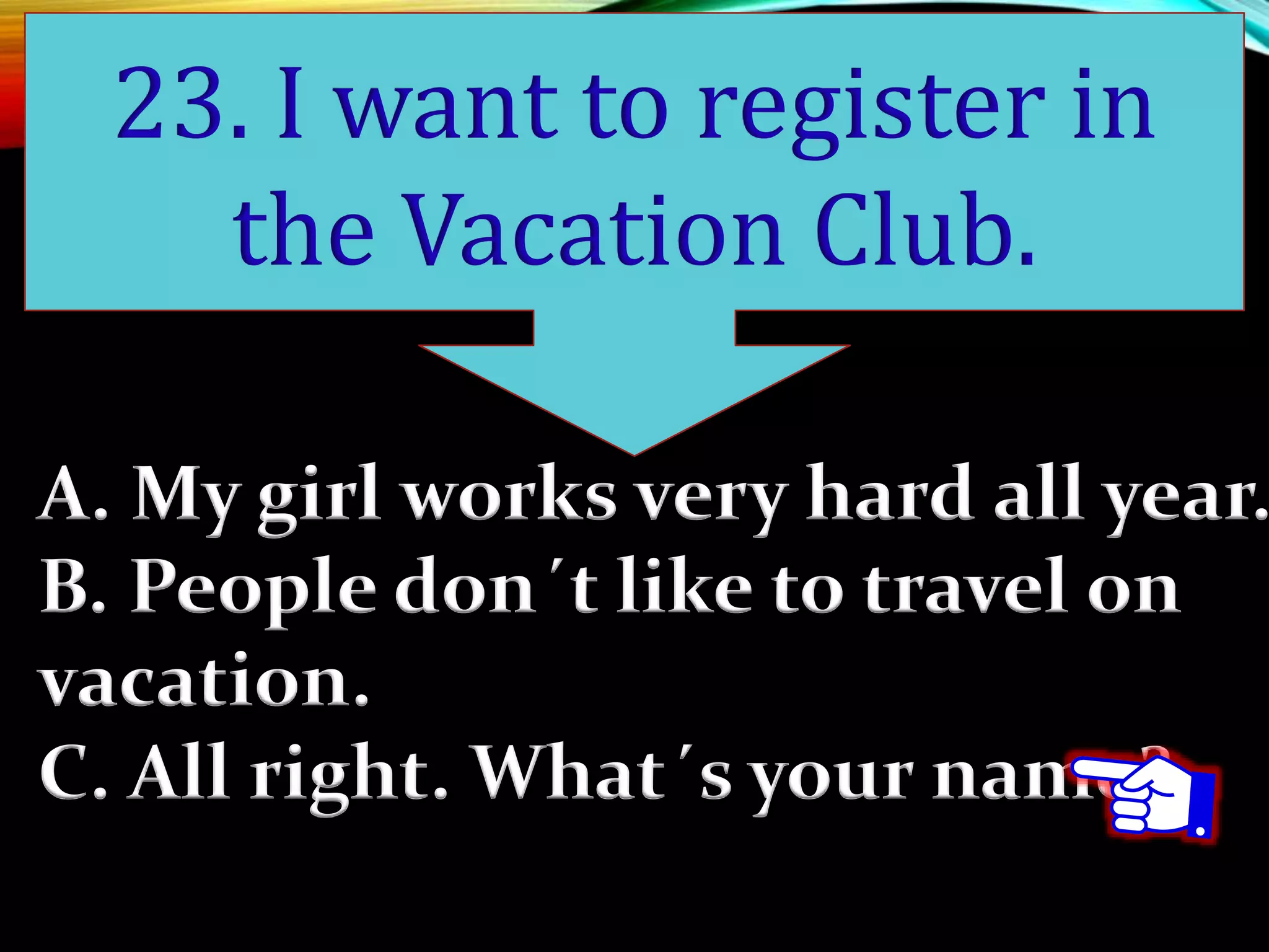 A. My girl works very hard all year.
B. People don´t like to travel on
vacation.
C. All right. What´s your name?
23. I want to register in
the Vacation Club.
 