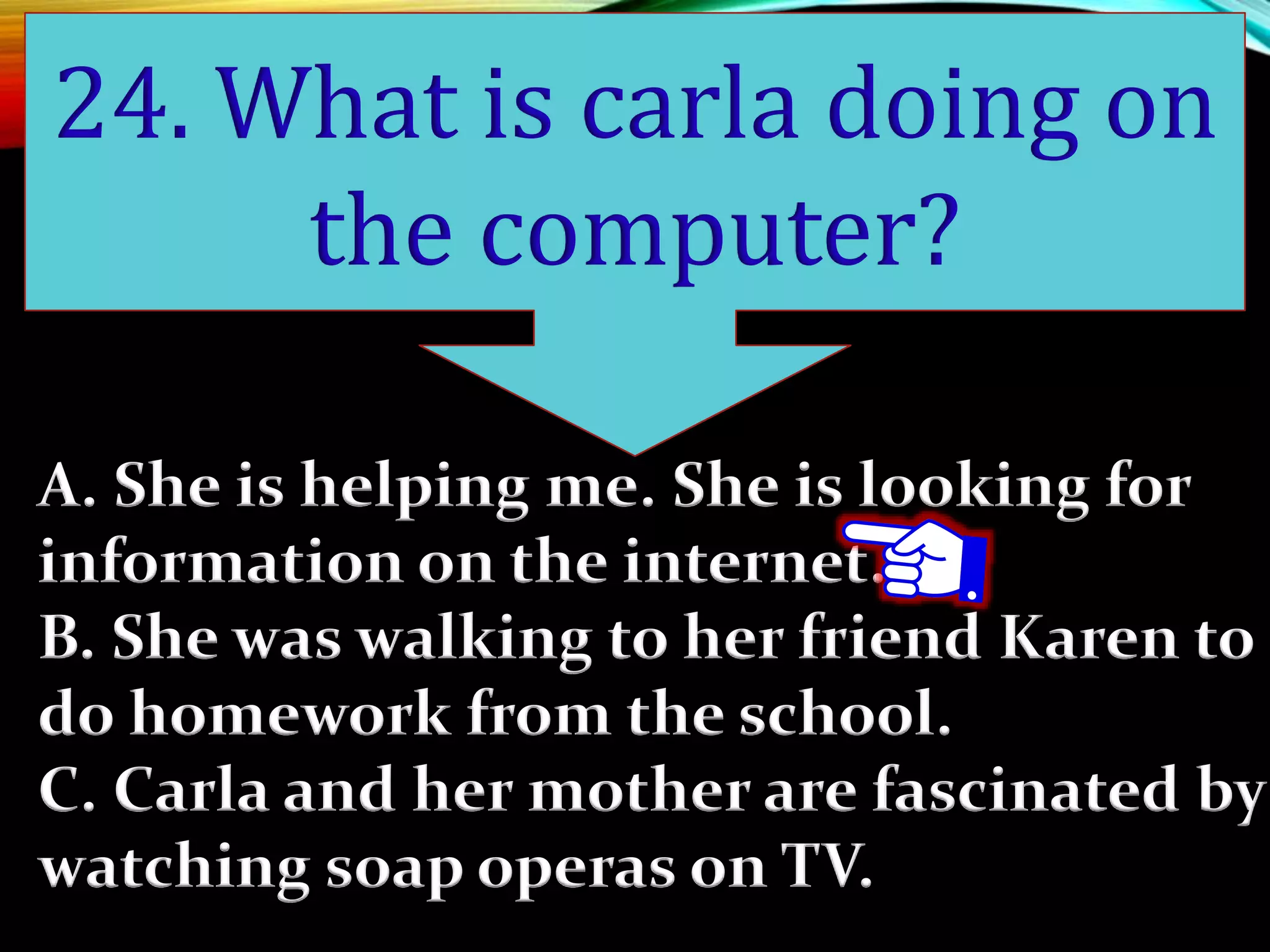 A. She is helping me. She is looking for
information on the internet.
B. She was walking to her friend Karen to
do homework from the school.
C. Carla and her mother are fascinated by
watching soap operas on TV.
24. What is carla doing on
the computer?
 