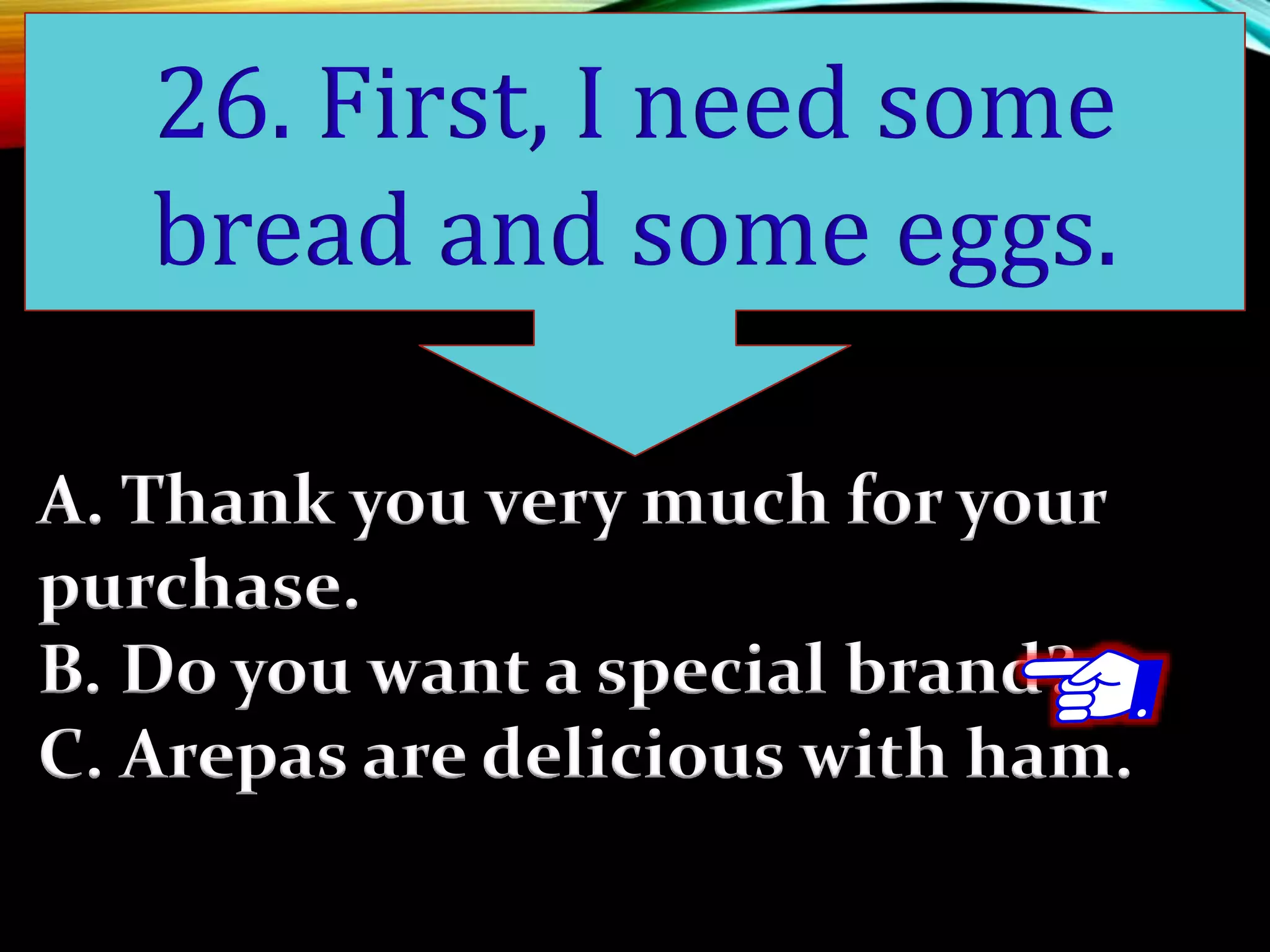 A. Thank you very much for your
purchase.
B. Do you want a special brand?
C. Arepas are delicious with ham.
26. First, I need some
bread and some eggs.
 