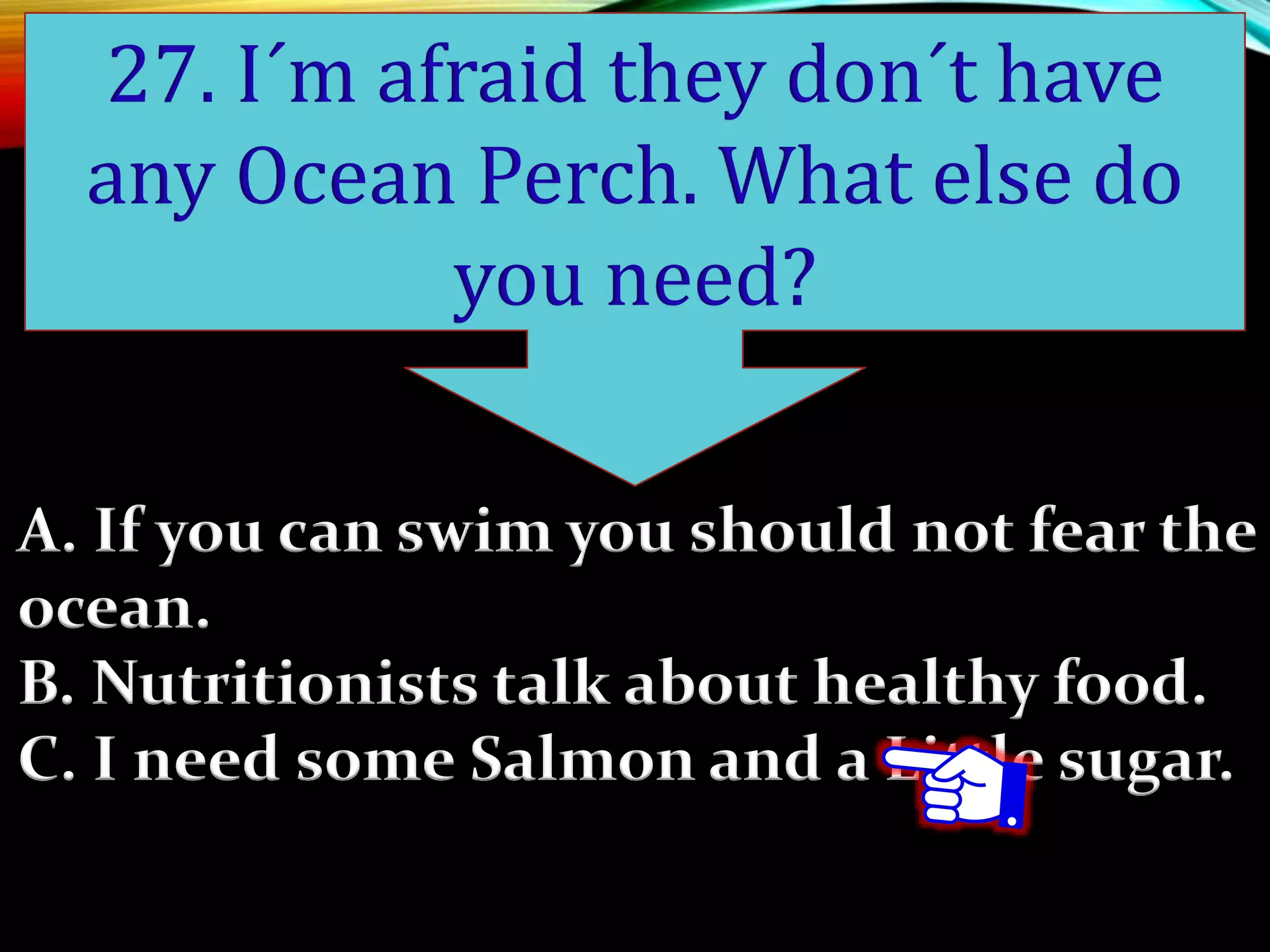 A. If you can swim you should not fear the
ocean.
B. Nutritionists talk about healthy food.
C. I need some Salmon and a Little sugar.
27. I´m afraid they don´t have
any Ocean Perch. What else do
you need?
 