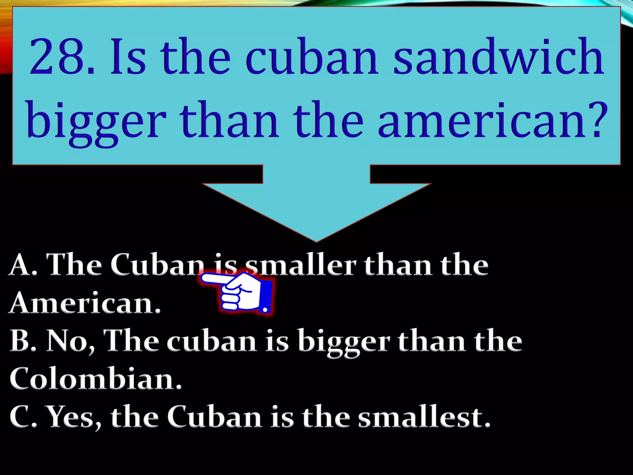 A. The Cuban is smaller than the
American.
B. No, The cuban is bigger than the
Colombian.
C. Yes, the Cuban is the smallest.
28. Is the cuban sandwich
bigger than the american?
 