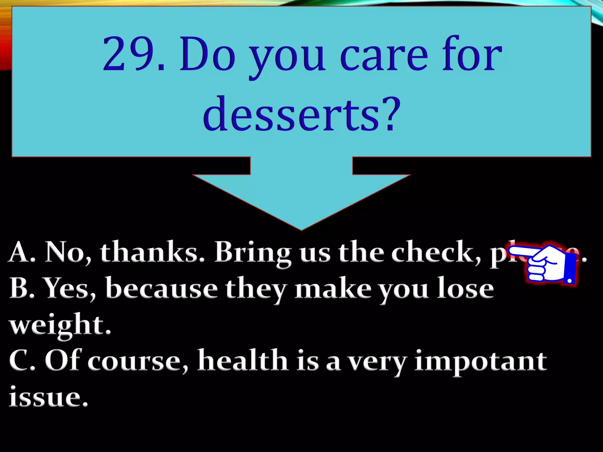 A. No, thanks. Bring us the check, please.
B. Yes, because they make you lose
weight.
C. Of course, health is a very impotant
issue.
29. Do you care for
desserts?
 
