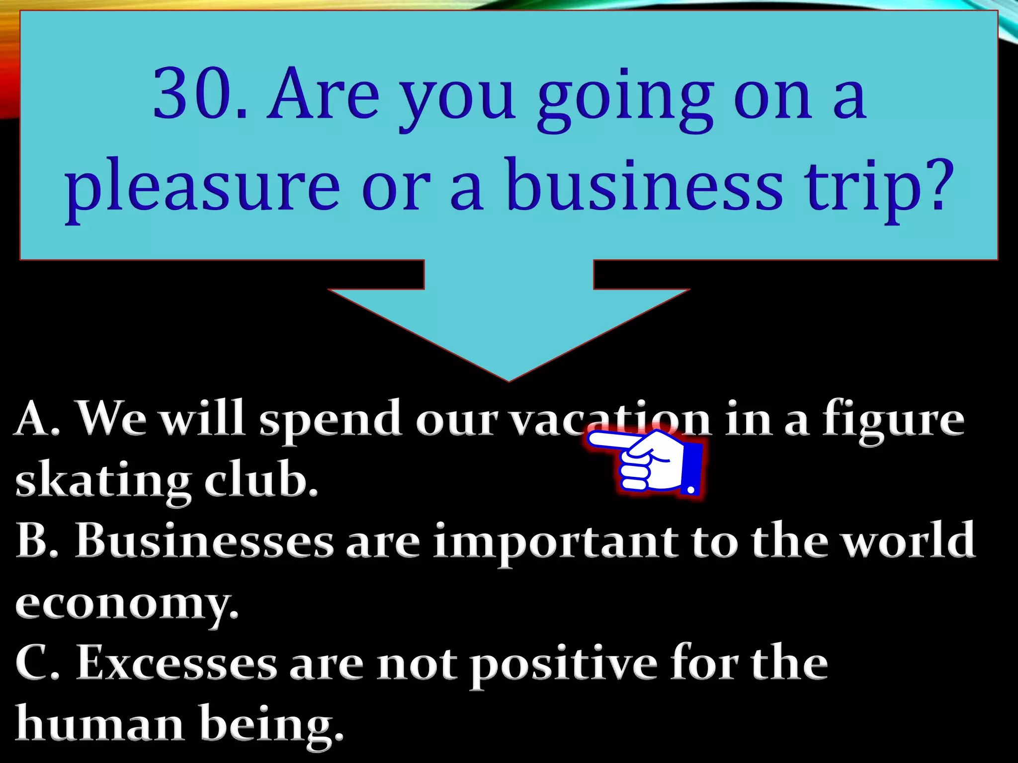 A. We will spend our vacation in a figure
skating club.
B. Businesses are important to the world
economy.
C. Excesses are not positive for the
human being.
30. Are you going on a
pleasure or a business trip?
 