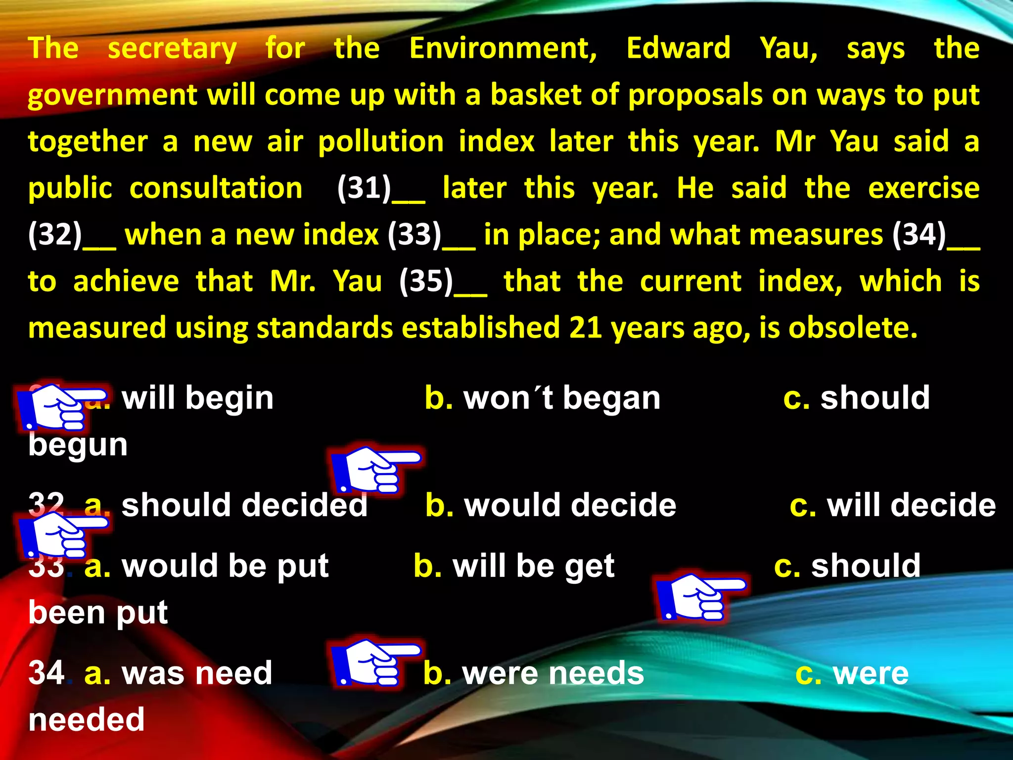 The secretary for the Environment, Edward Yau, says the
government will come up with a basket of proposals on ways to put
together a new air pollution index later this year. Mr Yau said a
public consultation (31)__ later this year. He said the exercise
(32)__ when a new index (33)__ in place; and what measures (34)__
to achieve that Mr. Yau (35)__ that the current index, which is
measured using standards established 21 years ago, is obsolete.
31. a. will begin b. won´t began c. should
begun
32. a. should decided b. would decide c. will decide
33. a. would be put b. will be get c. should
been put
34. a. was need b. were needs c. were
needed
 