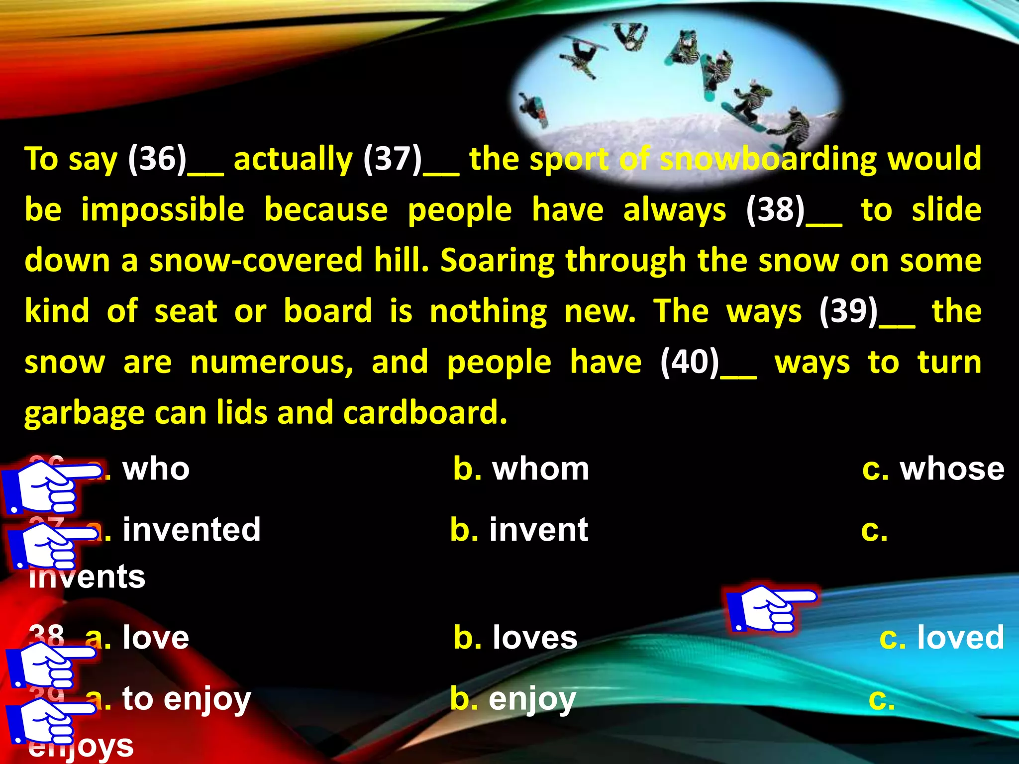 To say (36)__ actually (37)__ the sport of snowboarding would
be impossible because people have always (38)__ to slide
down a snow-covered hill. Soaring through the snow on some
kind of seat or board is nothing new. The ways (39)__ the
snow are numerous, and people have (40)__ ways to turn
garbage can lids and cardboard.
36. a. who b. whom c. whose
37. a. invented b. invent c.
invents
38. a. love b. loves c. loved
39. a. to enjoy b. enjoy c.
enjoys
 