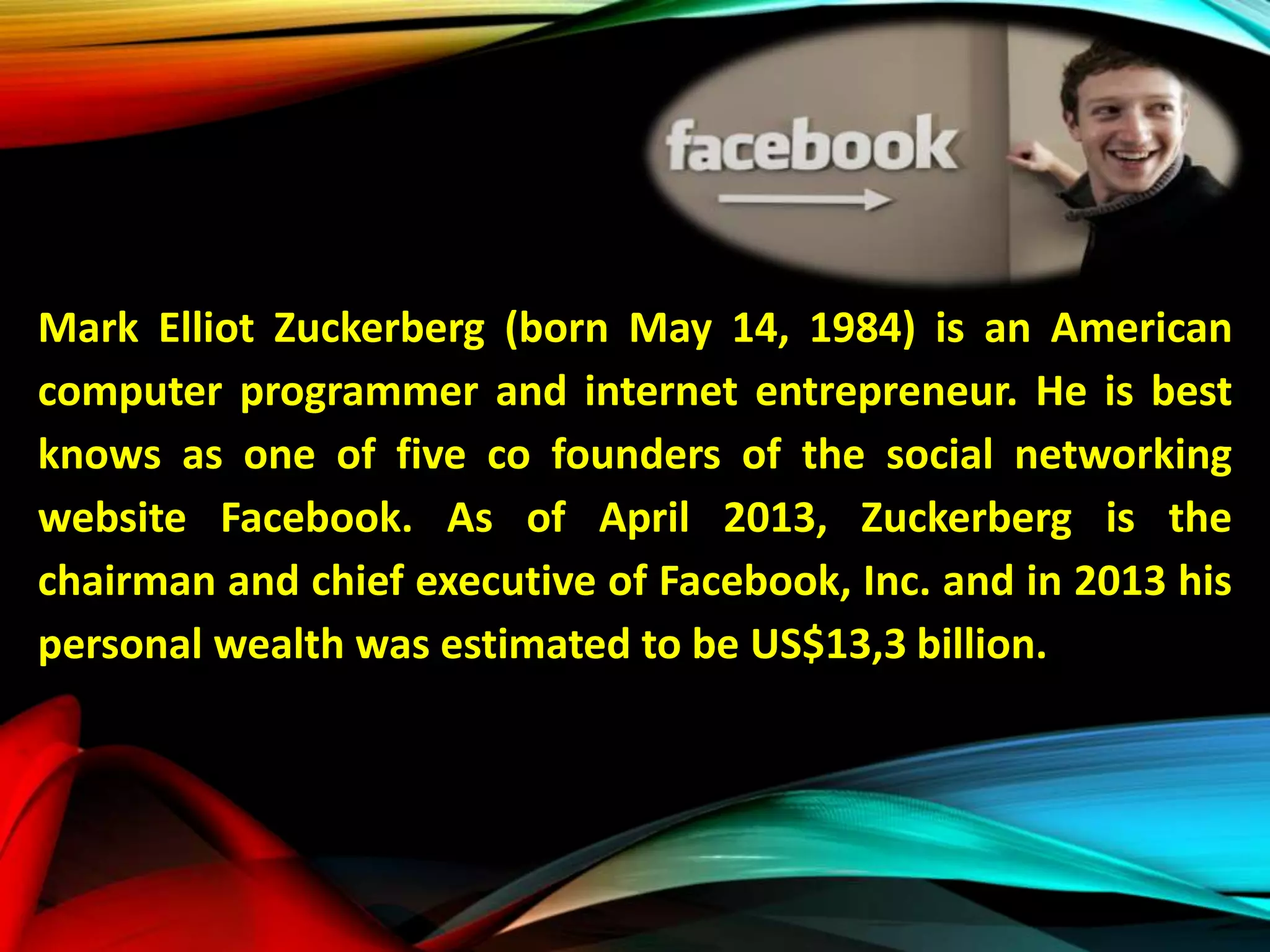 Mark Elliot Zuckerberg (born May 14, 1984) is an American
computer programmer and internet entrepreneur. He is best
knows as one of five co founders of the social networking
website Facebook. As of April 2013, Zuckerberg is the
chairman and chief executive of Facebook, Inc. and in 2013 his
personal wealth was estimated to be US$13,3 billion.
 