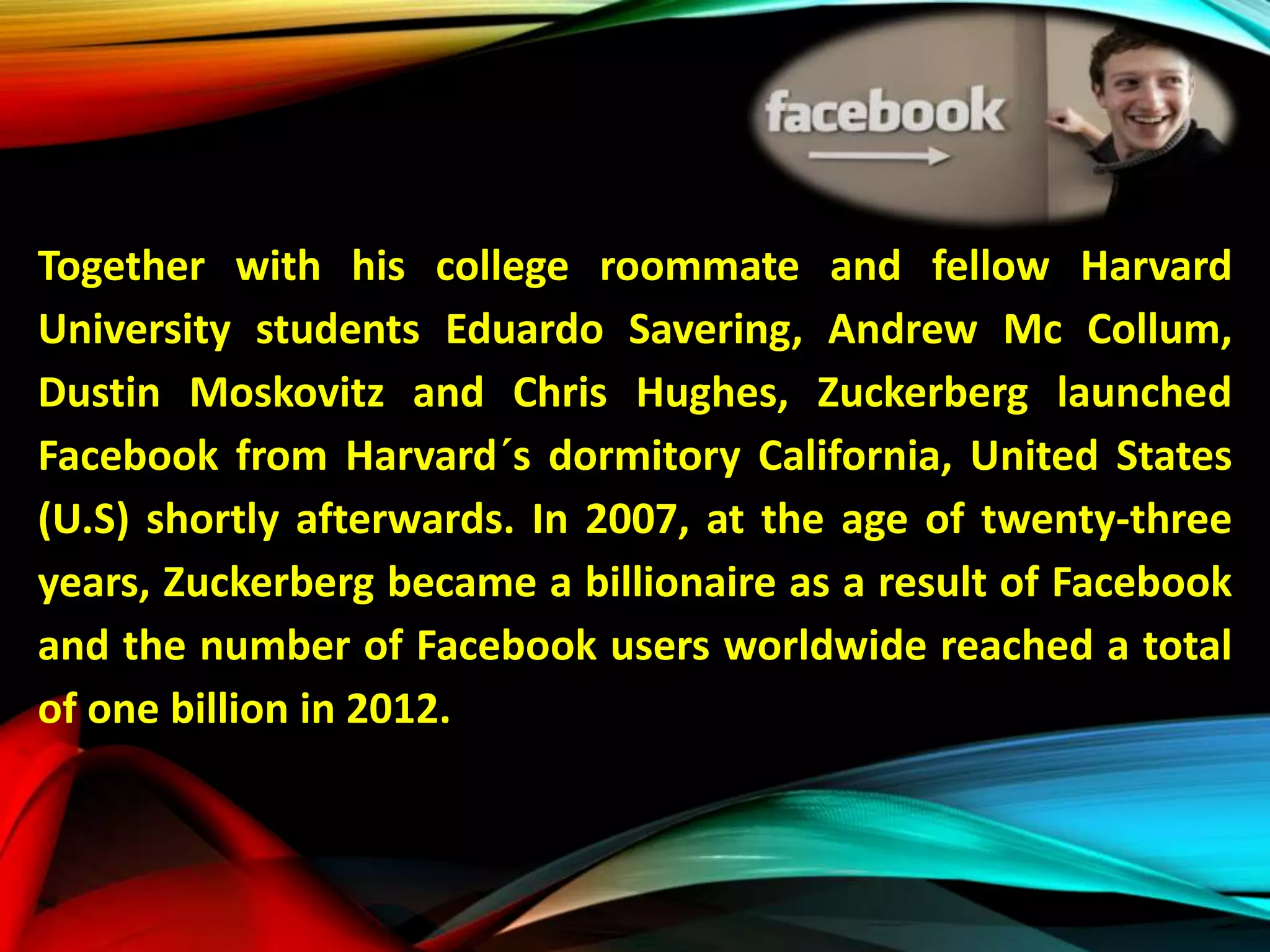 Together with his college roommate and fellow Harvard
University students Eduardo Savering, Andrew Mc Collum,
Dustin Moskovitz and Chris Hughes, Zuckerberg launched
Facebook from Harvard´s dormitory California, United States
(U.S) shortly afterwards. In 2007, at the age of twenty-three
years, Zuckerberg became a billionaire as a result of Facebook
and the number of Facebook users worldwide reached a total
of one billion in 2012.
 