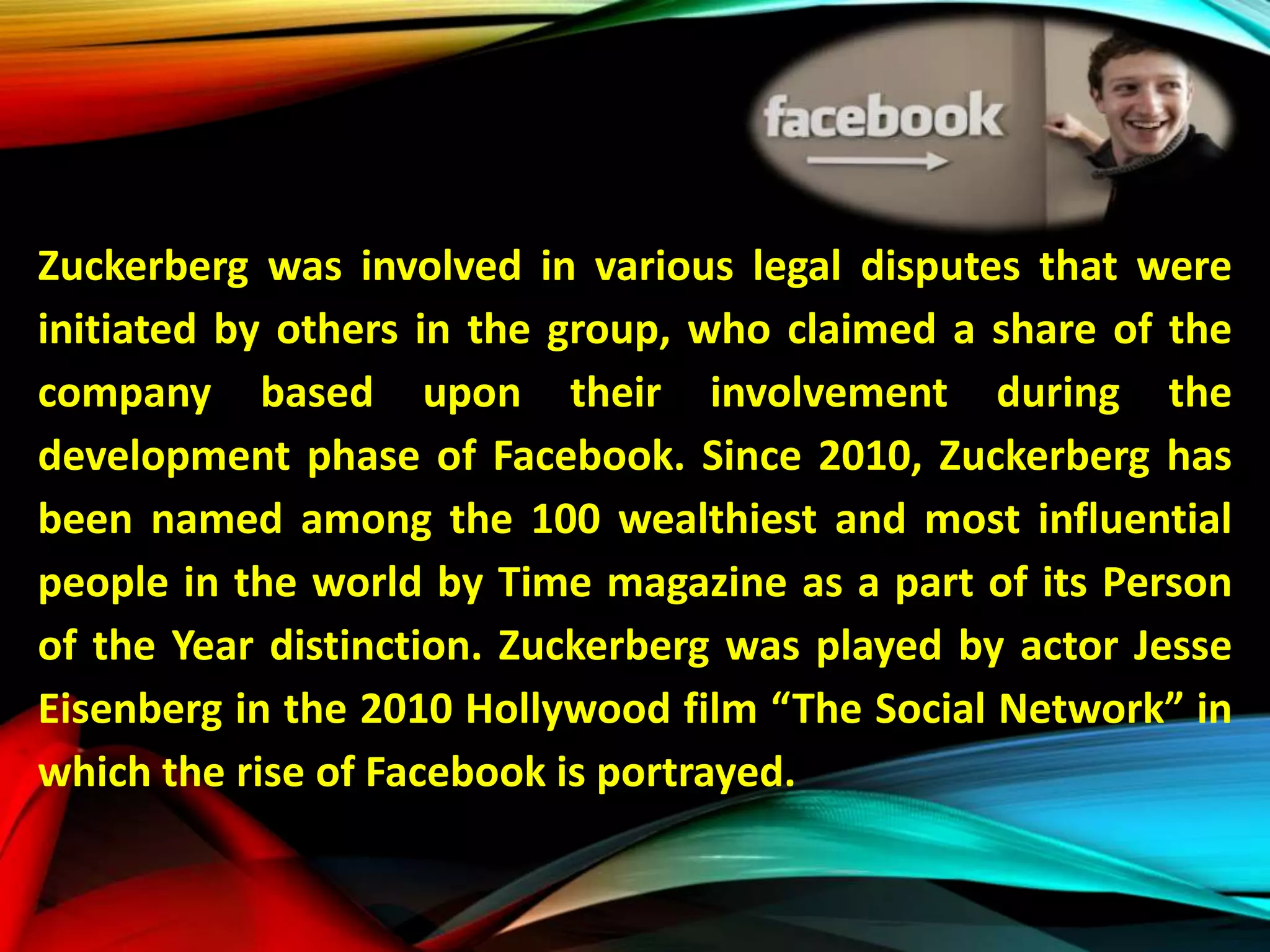 Zuckerberg was involved in various legal disputes that were
initiated by others in the group, who claimed a share of the
company based upon their involvement during the
development phase of Facebook. Since 2010, Zuckerberg has
been named among the 100 wealthiest and most influential
people in the world by Time magazine as a part of its Person
of the Year distinction. Zuckerberg was played by actor Jesse
Eisenberg in the 2010 Hollywood film “The Social Network” in
which the rise of Facebook is portrayed.
 
