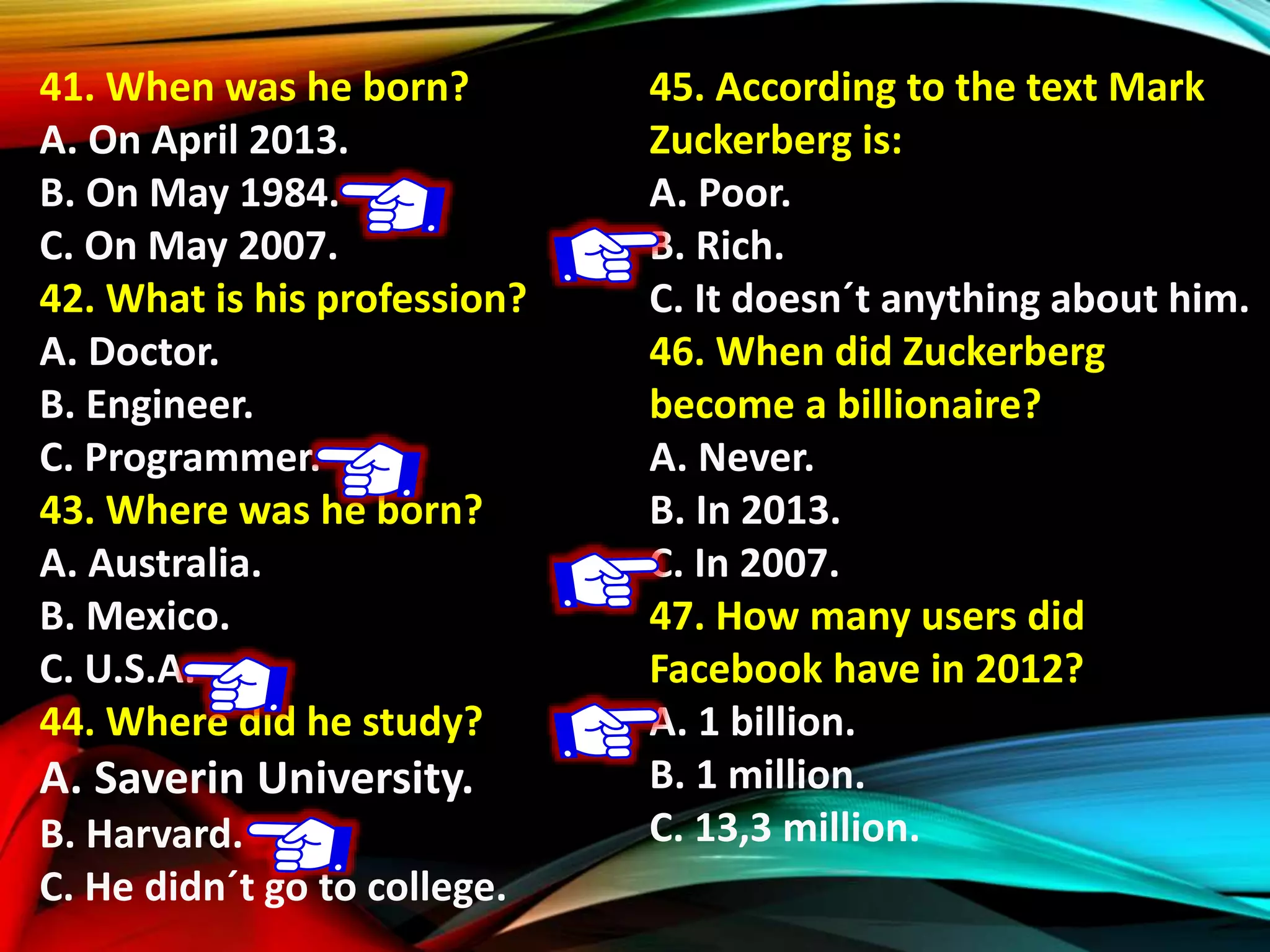 41. When was he born?
A. On April 2013.
B. On May 1984.
C. On May 2007.
42. What is his profession?
A. Doctor.
B. Engineer.
C. Programmer.
43. Where was he born?
A. Australia.
B. Mexico.
C. U.S.A.
44. Where did he study?
A. Saverin University.
B. Harvard.
C. He didn´t go to college.
45. According to the text Mark
Zuckerberg is:
A. Poor.
B. Rich.
C. It doesn´t anything about him.
46. When did Zuckerberg
become a billionaire?
A. Never.
B. In 2013.
C. In 2007.
47. How many users did
Facebook have in 2012?
A. 1 billion.
B. 1 million.
C. 13,3 million.
 
