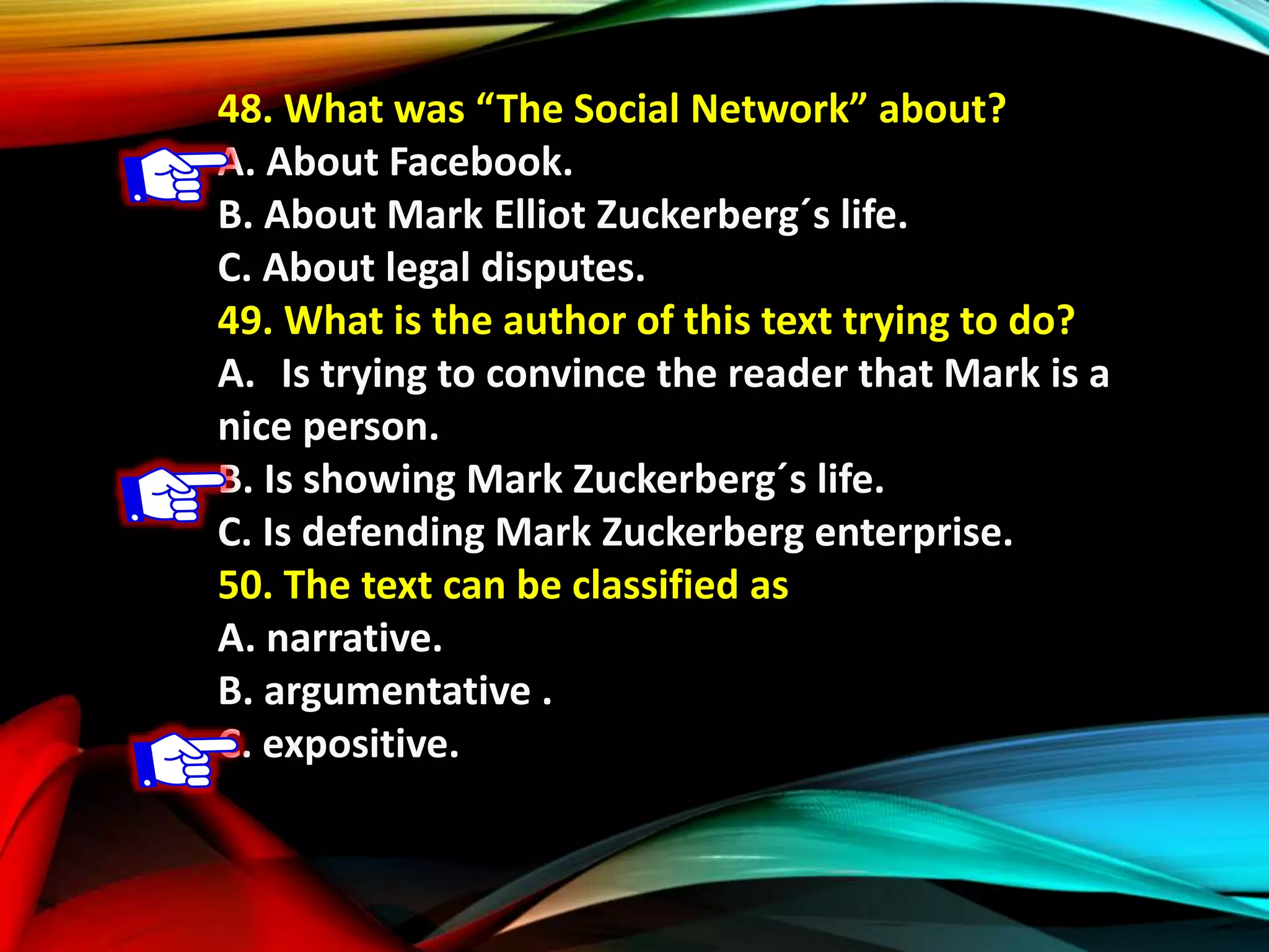 48. What was “The Social Network” about?
A. About Facebook.
B. About Mark Elliot Zuckerberg´s life.
C. About legal disputes.
49. What is the author of this text trying to do?
A. Is trying to convince the reader that Mark is a
nice person.
B. Is showing Mark Zuckerberg´s life.
C. Is defending Mark Zuckerberg enterprise.
50. The text can be classified as
A. narrative.
B. argumentative .
C. expositive.
 