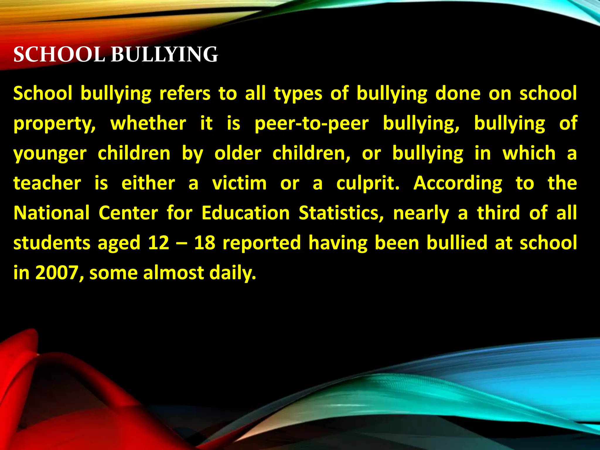 SCHOOL BULLYING
School bullying refers to all types of bullying done on school
property, whether it is peer-to-peer bullying, bullying of
younger children by older children, or bullying in which a
teacher is either a victim or a culprit. According to the
National Center for Education Statistics, nearly a third of all
students aged 12 – 18 reported having been bullied at school
in 2007, some almost daily.
 