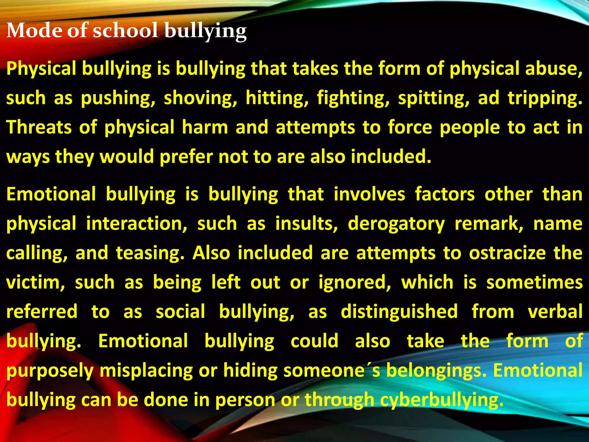 Mode of school bullying
Physical bullying is bullying that takes the form of physical abuse,
such as pushing, shoving, hitting, fighting, spitting, ad tripping.
Threats of physical harm and attempts to force people to act in
ways they would prefer not to are also included.
Emotional bullying is bullying that involves factors other than
physical interaction, such as insults, derogatory remark, name
calling, and teasing. Also included are attempts to ostracize the
victim, such as being left out or ignored, which is sometimes
referred to as social bullying, as distinguished from verbal
bullying. Emotional bullying could also take the form of
purposely misplacing or hiding someone´s belongings. Emotional
bullying can be done in person or through cyberbullying.
 