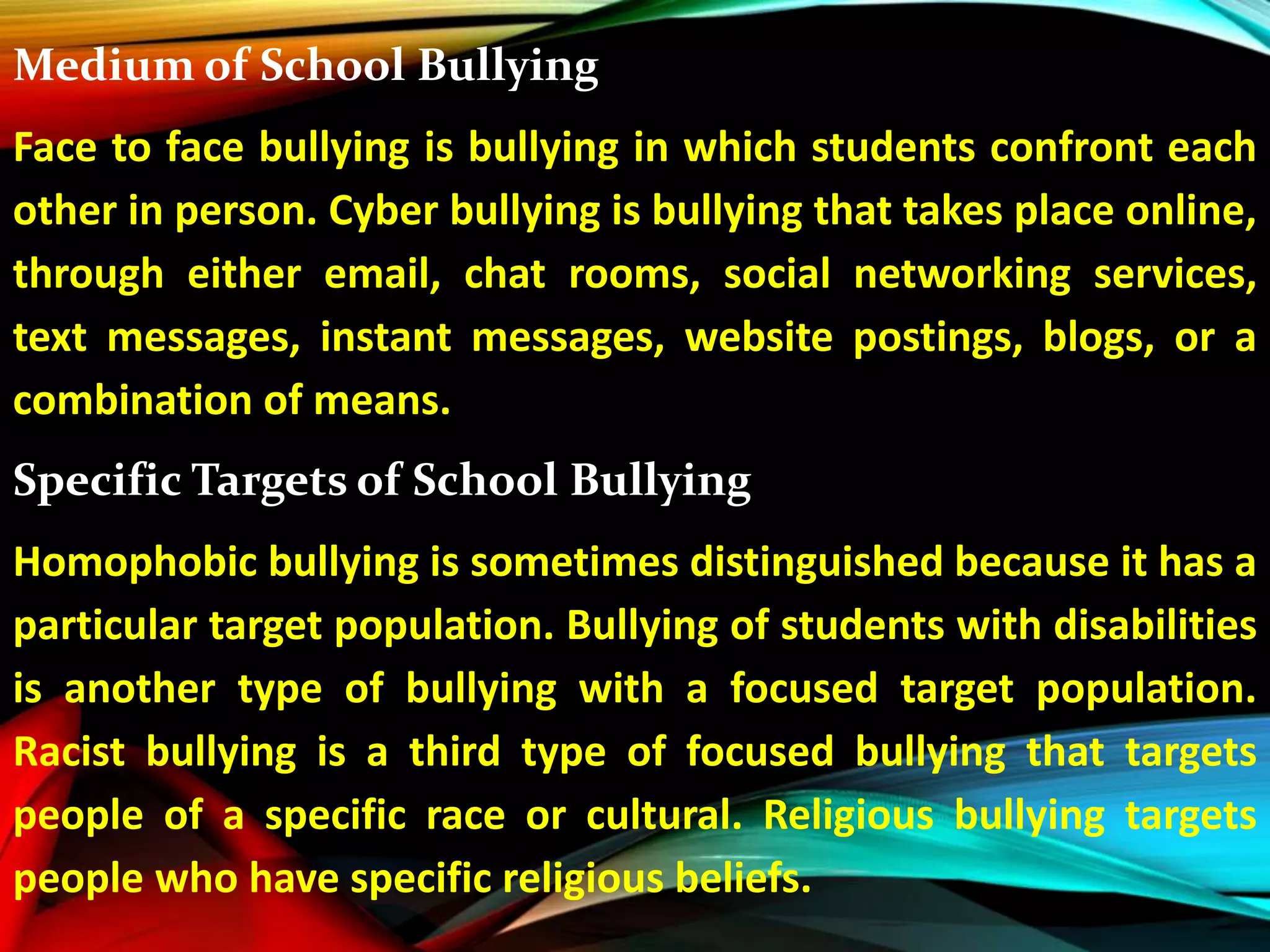 Medium of School Bullying
Face to face bullying is bullying in which students confront each
other in person. Cyber bullying is bullying that takes place online,
through either email, chat rooms, social networking services,
text messages, instant messages, website postings, blogs, or a
combination of means.
Specific Targets of School Bullying
Homophobic bullying is sometimes distinguished because it has a
particular target population. Bullying of students with disabilities
is another type of bullying with a focused target population.
Racist bullying is a third type of focused bullying that targets
people of a specific race or cultural. Religious bullying targets
people who have specific religious beliefs.
 