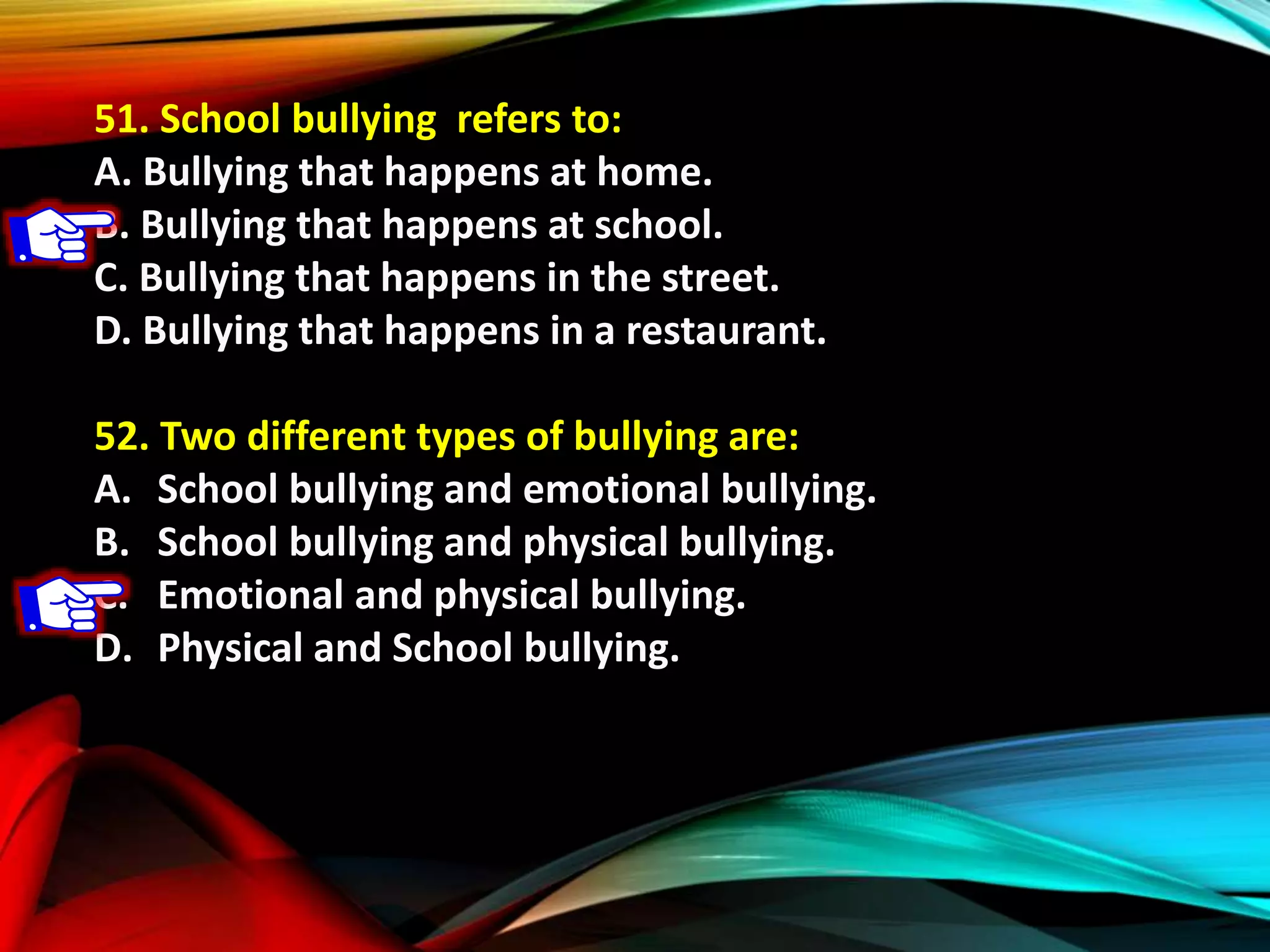 51. School bullying refers to:
A. Bullying that happens at home.
B. Bullying that happens at school.
C. Bullying that happens in the street.
D. Bullying that happens in a restaurant.
52. Two different types of bullying are:
A. School bullying and emotional bullying.
B. School bullying and physical bullying.
C. Emotional and physical bullying.
D. Physical and School bullying.
 