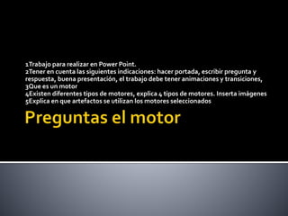 1Trabajo para realizar en Power Point.
2Tener en cuenta las siguientes indicaciones: hacer portada, escribir pregunta y
respuesta, buena presentación, el trabajo debe tener animaciones y transiciones,
3Que es un motor
4Existen diferentes tipos de motores, explica 4 tipos de motores. Inserta imágenes
5Explica en que artefactos se utilizan los motores seleccionados
 