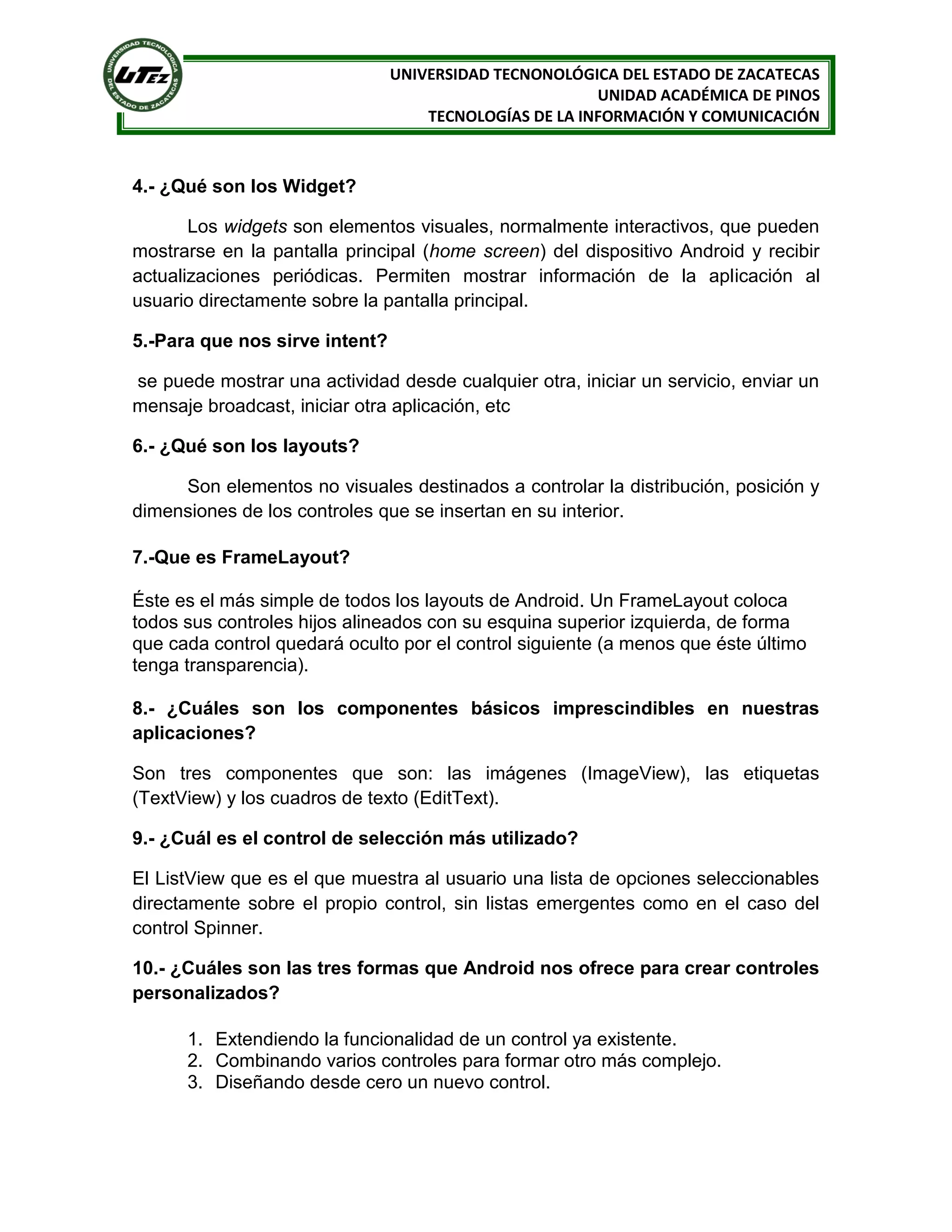 UNIVERSIDAD TECNONOLÓGICA DEL ESTADO DE ZACATECAS
                                                        UNIDAD ACADÉMICA DE PINOS
                                    TECNOLOGÍAS DE LA INFORMACIÓN Y COMUNICACIÓN



4.- ¿Qué son los Widget?

       Los widgets son elementos visuales, normalmente interactivos, que pueden
mostrarse en la pantalla principal (home screen) del dispositivo Android y recibir
actualizaciones periódicas. Permiten mostrar información de la aplicación al
usuario directamente sobre la pantalla principal.

5.-Para que nos sirve intent?

se puede mostrar una actividad desde cualquier otra, iniciar un servicio, enviar un
mensaje broadcast, iniciar otra aplicación, etc

6.- ¿Qué son los layouts?

     Son elementos no visuales destinados a controlar la distribución, posición y
dimensiones de los controles que se insertan en su interior.

7.-Que es FrameLayout?

Éste es el más simple de todos los layouts de Android. Un FrameLayout coloca
todos sus controles hijos alineados con su esquina superior izquierda, de forma
que cada control quedará oculto por el control siguiente (a menos que éste último
tenga transparencia).

8.- ¿Cuáles son los componentes básicos imprescindibles en nuestras
aplicaciones?

Son tres componentes que son: las imágenes (ImageView), las etiquetas
(TextView) y los cuadros de texto (EditText).

9.- ¿Cuál es el control de selección más utilizado?

El ListView que es el que muestra al usuario una lista de opciones seleccionables
directamente sobre el propio control, sin listas emergentes como en el caso del
control Spinner.

10.- ¿Cuáles son las tres formas que Android nos ofrece para crear controles
personalizados?

      1. Extendiendo la funcionalidad de un control ya existente.
      2. Combinando varios controles para formar otro más complejo.
      3. Diseñando desde cero un nuevo control.
 