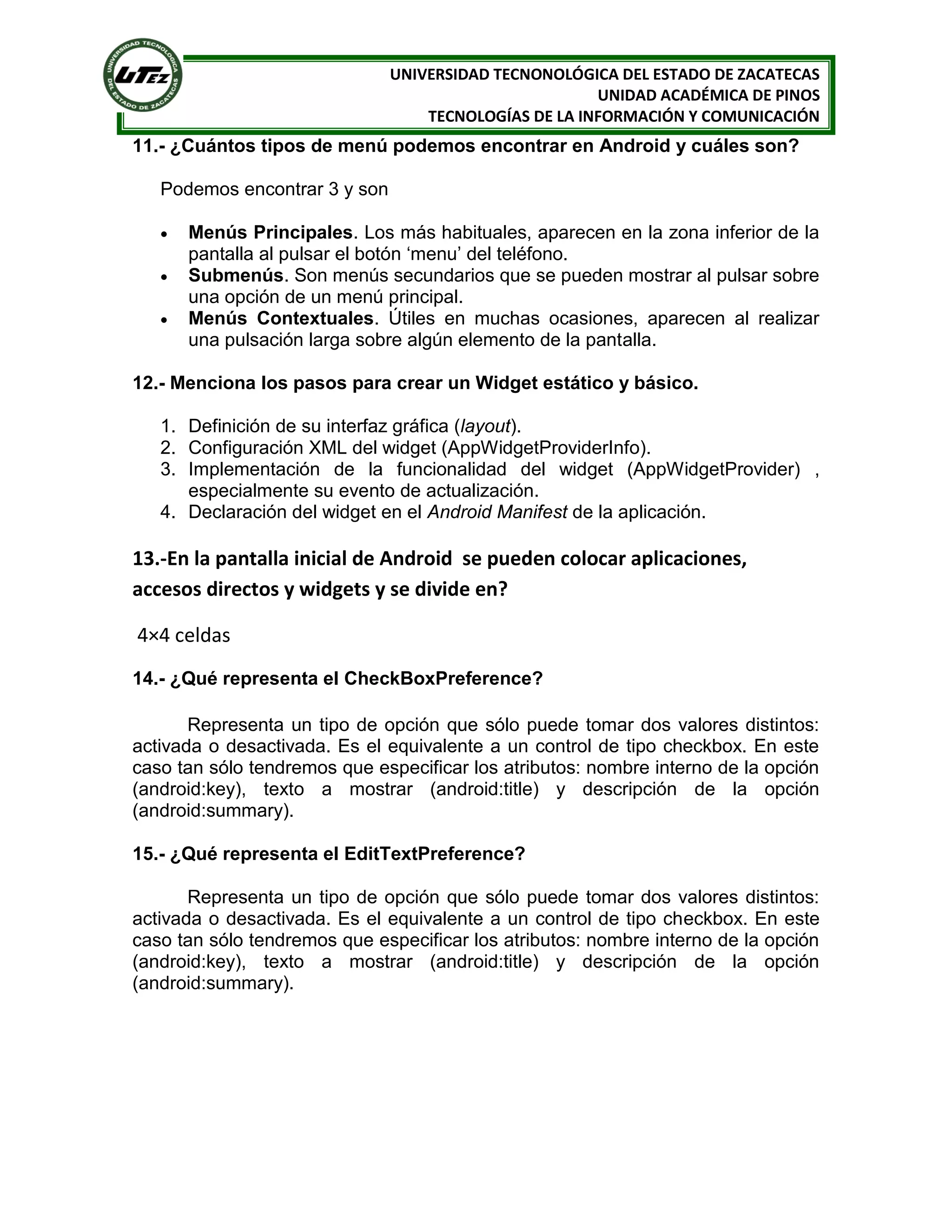 UNIVERSIDAD TECNONOLÓGICA DEL ESTADO DE ZACATECAS
                                                       UNIDAD ACADÉMICA DE PINOS
                                   TECNOLOGÍAS DE LA INFORMACIÓN Y COMUNICACIÓN
11.- ¿Cuántos tipos de menú podemos encontrar en Android y cuáles son?

   Podemos encontrar 3 y son

      Menús Principales. Los más habituales, aparecen en la zona inferior de la
       pantalla al pulsar el botón ‘menu’ del teléfono.
      Submenús. Son menús secundarios que se pueden mostrar al pulsar sobre
       una opción de un menú principal.
      Menús Contextuales. Útiles en muchas ocasiones, aparecen al realizar
       una pulsación larga sobre algún elemento de la pantalla.

12.- Menciona los pasos para crear un Widget estático y básico.

   1. Definición de su interfaz gráfica (layout).
   2. Configuración XML del widget (AppWidgetProviderInfo).
   3. Implementación de la funcionalidad del widget (AppWidgetProvider) ,
      especialmente su evento de actualización.
   4. Declaración del widget en el Android Manifest de la aplicación.

13.-En la pantalla inicial de Android se pueden colocar aplicaciones,
accesos directos y widgets y se divide en?

4×4 celdas
14.- ¿Qué representa el CheckBoxPreference?

       Representa un tipo de opción que sólo puede tomar dos valores distintos:
activada o desactivada. Es el equivalente a un control de tipo checkbox. En este
caso tan sólo tendremos que especificar los atributos: nombre interno de la opción
(android:key), texto a mostrar (android:title) y descripción de la opción
(android:summary).

15.- ¿Qué representa el EditTextPreference?

       Representa un tipo de opción que sólo puede tomar dos valores distintos:
activada o desactivada. Es el equivalente a un control de tipo checkbox. En este
caso tan sólo tendremos que especificar los atributos: nombre interno de la opción
(android:key), texto a mostrar (android:title) y descripción de la opción
(android:summary).
 