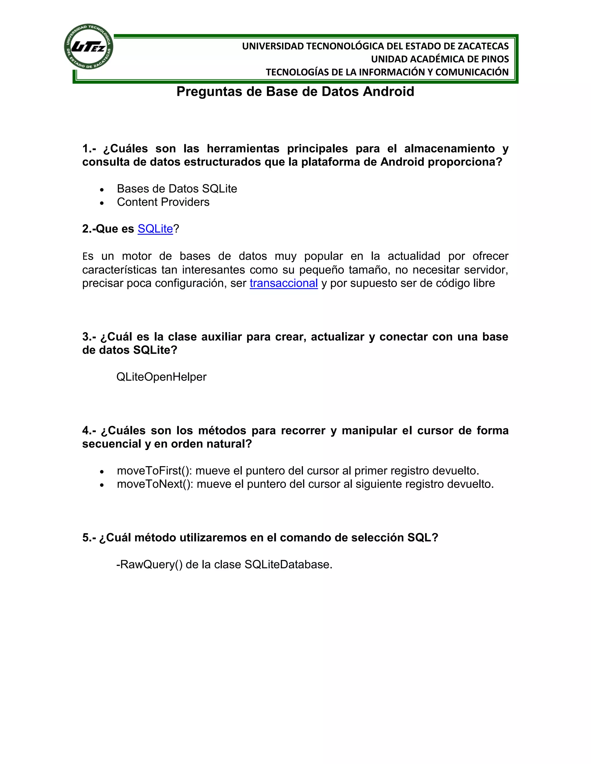 UNIVERSIDAD TECNONOLÓGICA DEL ESTADO DE ZACATECAS
                                                       UNIDAD ACADÉMICA DE PINOS
                                   TECNOLOGÍAS DE LA INFORMACIÓN Y COMUNICACIÓN
                  Preguntas de Base de Datos Android



1.- ¿Cuáles son las herramientas principales para el almacenamiento y
consulta de datos estructurados que la plataforma de Android proporciona?

      Bases de Datos SQLite
      Content Providers

2.-Que es SQLite?

Es un motor de bases de datos muy popular en la actualidad por ofrecer
características tan interesantes como su pequeño tamaño, no necesitar servidor,
precisar poca configuración, ser transaccional y por supuesto ser de código libre



3.- ¿Cuál es la clase auxiliar para crear, actualizar y conectar con una base
de datos SQLite?

       QLiteOpenHelper



4.- ¿Cuáles son los métodos para recorrer y manipular el cursor de forma
secuencial y en orden natural?

      moveToFirst(): mueve el puntero del cursor al primer registro devuelto.
      moveToNext(): mueve el puntero del cursor al siguiente registro devuelto.



5.- ¿Cuál método utilizaremos en el comando de selección SQL?

       -RawQuery() de la clase SQLiteDatabase.
 