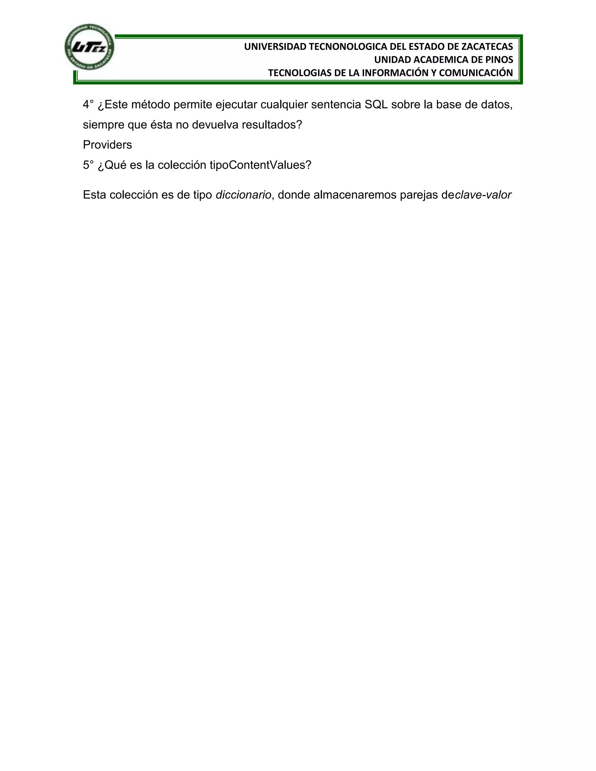 UNIVERSIDAD TECNONOLOGICA DEL ESTADO DE ZACATECAS
                                                      UNIDAD ACADEMICA DE PINOS
                                  TECNOLOGIAS DE LA INFORMACIÓN Y COMUNICACIÓN

4° ¿Este método permite ejecutar cualquier sentencia SQL sobre la base de datos,
siempre que ésta no devuelva resultados?
Providers
5° ¿Qué es la colección tipoContentValues?

Esta colección es de tipo diccionario, donde almacenaremos parejas declave-valor
 