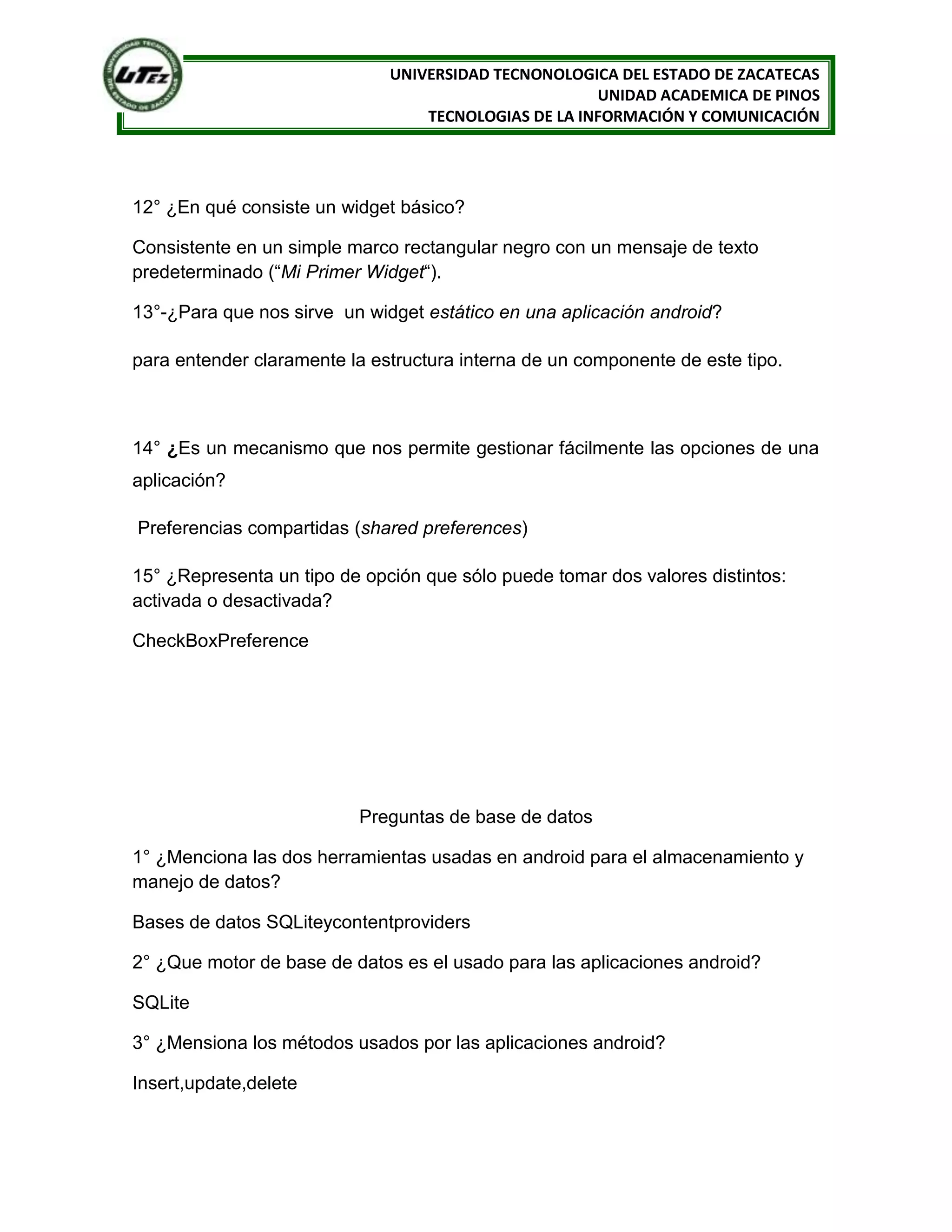 UNIVERSIDAD TECNONOLOGICA DEL ESTADO DE ZACATECAS
                                                      UNIDAD ACADEMICA DE PINOS
                                  TECNOLOGIAS DE LA INFORMACIÓN Y COMUNICACIÓN




12° ¿En qué consiste un widget básico?

Consistente en un simple marco rectangular negro con un mensaje de texto
predeterminado (“Mi Primer Widget“).

13°-¿Para que nos sirve un widget estático en una aplicación android?

para entender claramente la estructura interna de un componente de este tipo.



14° ¿Es un mecanismo que nos permite gestionar fácilmente las opciones de una
aplicación?

Preferencias compartidas (shared preferences)

15° ¿Representa un tipo de opción que sólo puede tomar dos valores distintos:
activada o desactivada?

CheckBoxPreference




                          Preguntas de base de datos

1° ¿Menciona las dos herramientas usadas en android para el almacenamiento y
manejo de datos?

Bases de datos SQLiteycontentproviders

2° ¿Que motor de base de datos es el usado para las aplicaciones android?

SQLite

3° ¿Mensiona los métodos usados por las aplicaciones android?

Insert,update,delete
 