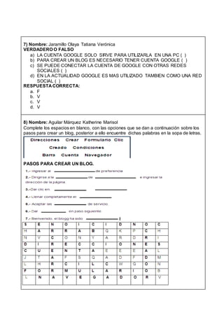 7) Nombre: Jaramillo Olaya Tatiana Verónica
VERDADERO O FALSO
a) LA CUENTA GOOGLE SOLO SIRVE PARA UTILIZARLA EN UNA PC ( )
b) PARA CREAR UN BLOG ES NECESARIO TENER CUENTA GOOGLE ( )
c) SE PUEDE CONECTAR LA CUENTA DE GOOGLE CON OTRAS REDES
SOCIALES ( )
d) EN LA ACTUALIDAD GOOGLE ES MAS UTILIZADO TAMBIEN COMO UNA RED
SOCIAL ( )
RESPUESTA CORRECTA:
a. F
b. V
c. V
d. V
8) Nombre: Aguilar Márquez Katherine Marisol
Complete los espacios en blanco, con las opciones que se dan a continuación sobre los
pasos para crear un blog, posterior a ello encuentre dichas palabras en la sopa de letras.
PASOS PARA CREAR UN BLOG.
 