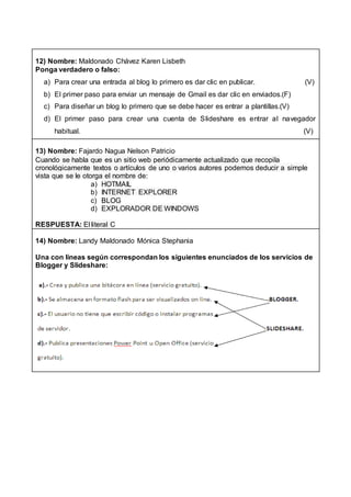 12) Nombre: Maldonado Chávez Karen Lisbeth
Ponga verdadero o falso:
a) Para crear una entrada al blog lo primero es dar clic en publicar. (V)
b) El primer paso para enviar un mensaje de Gmail es dar clic en enviados.(F)
c) Para diseñar un blog lo primero que se debe hacer es entrar a plantillas.(V)
d) El primer paso para crear una cuenta de Slideshare es entrar al navegador
habitual. (V)
13) Nombre: Fajardo Nagua Nelson Patricio
Cuando se habla que es un sitio web periódicamente actualizado que recopila
cronológicamente textos o artículos de uno o varios autores podemos deducir a simple
vista que se le otorga el nombre de:
a) HOTMAIL
b) INTERNET EXPLORER
c) BLOG
d) EXPLORADOR DE WINDOWS
RESPUESTA: El literal C
14) Nombre: Landy Maldonado Mónica Stephania
Una con líneas según correspondan los siguientes enunciados de los servicios de
Blogger y Slideshare:
 