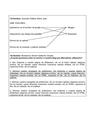15) Nombre: Jaramillo Orellana María José
UNIR CON LINEA :
Ingresamos en el servidor de google. Blogger
Observamos que debajo dice plantilla. Slideshare
Damos clic en upload
Damos clic en empezar y publicar entradas.
16) Nombre: Montesinos Román Katherine Gissela
¿Cuándo queremos subir un archivo a nuestro blog que alternativas utilizamos?
a. Nos dirigimos a nuestra página de Slideshare, clic en el botón Upload, elegimos
archivo, clic en insertar, copiar dirección, buscamos nuestra entrada, clic en HTML,
copiamos el link, clic en publicar.
b. Abrimos nuestro navegador de preferencia, nos dirigimos a nuestra página de
Slideshare, clic en el botón Upload, elegimos archivo, clic en insertar, copiar dirección,
buscamos nuestra entrada, clic en HTML, copiamos el link, clic en redactar, clic en
publicar.
c. Abrimos nuestro navegador de preferencia, clic en el botón Upload, elegimos archivo,
clic en insertar, copiar dirección, buscamos nuestra entrada, clic en HTML, copiamos el
link, clic en redactar, clic en publicar.
d. Abrimos nuestro navegador de preferencia, nos dirigimos a nuestra página de
Slideshare, elegimos archivo, copiar dirección, buscamos nuestra entrada, clic en HTML,
copiamos el link, clic en redactar, clic en publicar.
 