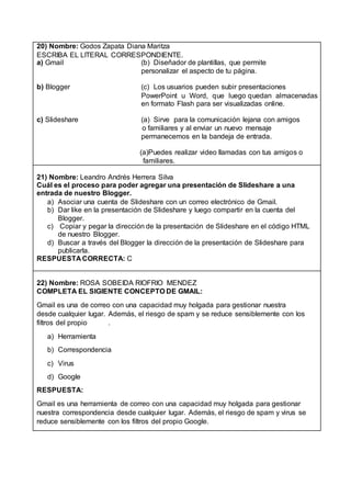 20) Nombre: Godos Zapata Diana Maritza
ESCRIBA EL LITERAL CORRESPONDIENTE.
a) Gmail (b) Diseñador de plantillas, que permite
personalizar el aspecto de tu página.
b) Blogger (c) Los usuarios pueden subir presentaciones
PowerPoint u Word, que luego quedan almacenadas
en formato Flash para ser visualizadas online.
c) Slideshare (a) Sirve para la comunicación lejana con amigos
o familiares y al enviar un nuevo mensaje
permanecemos en la bandeja de entrada.
(a)Puedes realizar video llamadas con tus amigos o
familiares.
21) Nombre: Leandro Andrés Herrera Silva
Cuál es el proceso para poder agregar una presentación de Slideshare a una
entrada de nuestro Blogger.
a) Asociar una cuenta de Slideshare con un correo electrónico de Gmail.
b) Dar like en la presentación de Slideshare y luego compartir en la cuenta del
Blogger.
c) Copiar y pegar la dirección de la presentación de Slideshare en el código HTML
de nuestro Blogger.
d) Buscar a través del Blogger la dirección de la presentación de Slideshare para
publicarla.
RESPUESTA CORRECTA: C
22) Nombre: ROSA SOBEIDA RIOFRIO MENDEZ
COMPLETA EL SIGIENTE CONCEPTO DE GMAIL:
Gmail es una de correo con una capacidad muy holgada para gestionar nuestra
desde cualquier lugar. Además, el riesgo de spam y se reduce sensiblemente con los
filtros del propio .
a) Herramienta
b) Correspondencia
c) Virus
d) Google
RESPUESTA:
Gmail es una herramienta de correo con una capacidad muy holgada para gestionar
nuestra correspondencia desde cualquier lugar. Además, el riesgo de spam y virus se
reduce sensiblemente con los filtros del propio Google.
 