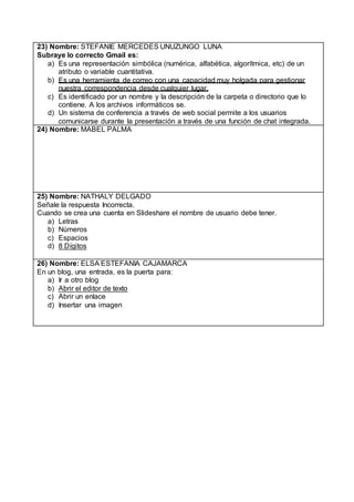 23) Nombre: STEFANIE MERCEDES UNUZUNGO LUNA
Subraye lo correcto Gmail es:
a) Es una representación simbólica (numérica, alfabética, algorítmica, etc) de un
atributo o variable cuantitativa.
b) Es una herramienta de correo con una capacidad muy holgada para gestionar
nuestra correspondencia desde cualquier lugar.
c) Es identificado por un nombre y la descripción de la carpeta o directorio que lo
contiene. A los archivos informáticos se.
d) Un sistema de conferencia a través de web social permite a los usuarios
comunicarse durante la presentación a través de una función de chat integrada.
24) Nombre: MABEL PALMA
25) Nombre: NATHALY DELGADO
Señale la respuesta Incorrecta.
Cuando se crea una cuenta en Slideshare el nombre de usuario debe tener.
a) Letras
b) Números
c) Espacios
d) 8 Dígitos
26) Nombre: ELSA ESTEFANIA CAJAMARCA
En un blog, una entrada, es la puerta para:
a) Ir a otro blog
b) Abrir el editor de texto
c) Abrir un enlace
d) Insertar una imagen
 