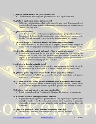contacto@lonkomapu.cl www.lonkomapu.cl 41 3160177
9. ¿Por qué quiere trabajar para esta organización?
 Debe basarse en la investigación que ha realizado de la organización. (6)
10. ¿Sabe de alguien que trabaja para nosotros?
 Refiérase a parientes directos, Padres, hermanos. El resto puede desconsiderarlos, si
no conoce la política de parientes en la empresa. argumentando que no tiene mucho
contacto con tíos u otros
11. ¿Pretensión salarial?
 Usted debe conocer los sueldos que se pagan para el cargo que postula sea Junior, o
Senior dentro de la zona donde se encuentra y cruzar esta información con su costo
de vida. Teniendo claro cuál es su negociación límite para pagar sus cuentas.
12. ¿Cuánto tiempo se va a quedar trabajar para nosotros si es contratado?
 Mientras contribuya a los resultados de la empresa, mucho tiempo, aunque mi
estadía podría prolongarse en la medida que sea reconocido por mi trabajo y aporte.
13. ¿Usted ha tenido que despedir a alguien? ¿Cómo te sentiste al respecto?
 Sentimientos encontrados. La persona que ha sido despedida tiene familia. Sin
embargo, esta decisión debe estar probablemente previamente estudiada por la
empresa y en este contexto, debo cumplir mi trabajo, celando que las metas y
objetivos corporativos se cumplan. Pero no es fácil
14. ¿Cuál es su filosofía hacia el trabajo?
 Sea corto y positivo mostrando un beneficio para la organización, hable tal vez de
los sentimientos que le produce hacer su trabajo y aportar a resultados concretos
15. ¿Si usted ganase un premio mayor, mucho dinero. ¿Dejaría de trabajar?
 Si ¡!! Pero lo más probable luego al pasar los años, volvería a trabajar en lo que me
apasiona; en el mismo rubro.
16. ¿Alguna vez se le ha pedido que deje de lado su punto de vista sobre algún tema?
 Sin duda. Es un proceso natural de aprendizaje y escucha, más aún, cuando uno es
joven y se rodea de personas con más experiencia que uno, debe aprender escuchar
17. Explique cómo sería un activo para esta organización.
 Trabaje con sus Fortalezas. Competencias Blandas o Técnicas para la organización
18. Cuénteme acerca de una sugerencia que ha hecho.
 Prepare una lista de sugerencias que haya hecho. Esté seguro que su sugerencia fue
aceptada y usado y que fue considerada exitosa. Si la sugerencia se encuentra
relacionada al puesto que está aplicando sería excelente. (prepare bien esta
respuesta)
19. ¿Qué es lo que le irrita usted acerca de compañeros de trabajo?
 Explore la falta de trabajo en Equipo Pro actividad, Escucha, Pasividad.
 