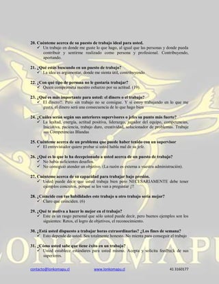 contacto@lonkomapu.cl www.lonkomapu.cl 41 3160177
20. Cuénteme acerca de su puesto de trabajo ideal para usted.
 Un trabajo en donde me guste lo que hago, al igual que las personas y donde pueda
contribuir y sentirme realizado como persona y profesional. Contribuyendo,
aportando.
21. ¿Qué estás buscando en un puesto de trabajo?
 La idea es argumentar, donde me sienta útil, contribuyendo
22. ¿Con qué tipo de persona no le gustaría trabajar?
 Quien comprometa nuestro esfuerzo por su actitud. (19).
23. ¿Qué es más importante para usted: el dinero o el trabajo?
 El dinero!!. Pero sin trabajo no se consigue. Y si estoy trabajando en lo que me
gusta, el dinero será una consecuencia de lo que hago bien
24. ¿Cuáles serán según sus anteriores supervisores o jefes su punto más fuerte?
 La lealtad, energía, actitud positiva, liderazgo, jugador del equipo, competencias,
Iniciativa, paciencia, trabajo duro, creatividad, solucionador de problemas. Trabaje
sus Competencias Blandas
25. Cuénteme acerca de un problema que puede haber tenido con un supervisor
 El entrevistador quiere probar si usted habla mal de su jefe.
26. ¿Qué es lo que lo ha decepcionado a usted acerca de un puesto de trabajo?
 No había suficientes desafíos.
 No consiguió atender un objetivo. (La razón es externa a vuestra administración).
27. Cuénteme acerca de su capacidad para trabajar bajo presión.
 Usted puede decir que usted trabaja bien pero NECESARIAMENTE debe tener
ejemplos concretos, porque se los van a preguntar ¡!!
28. ¿Coincide con tus habilidades este trabajo u otro trabajo sería mejor?
 Claro que coinciden. (6)
29. ¿Qué te motiva a hacer lo mejor en el trabajo?
 Este es un rasgo personal que sólo usted puede decir, pero buenos ejemplos son los
siguientes: Retos, el logro de objetivos, el reconocimiento.
30. ¿Está usted dispuesto a trabajar horas extraordinarias? ¿Los fines de semana?
 Esto depende de usted. Sea totalmente honesto. No mienta para conseguir el trabajo
31. ¿Cómo usted sabe que tiene éxito en un trabajo?
 Usted establece estándares para usted mismo. Acepta y solicita feedback de sus
superiores.
 